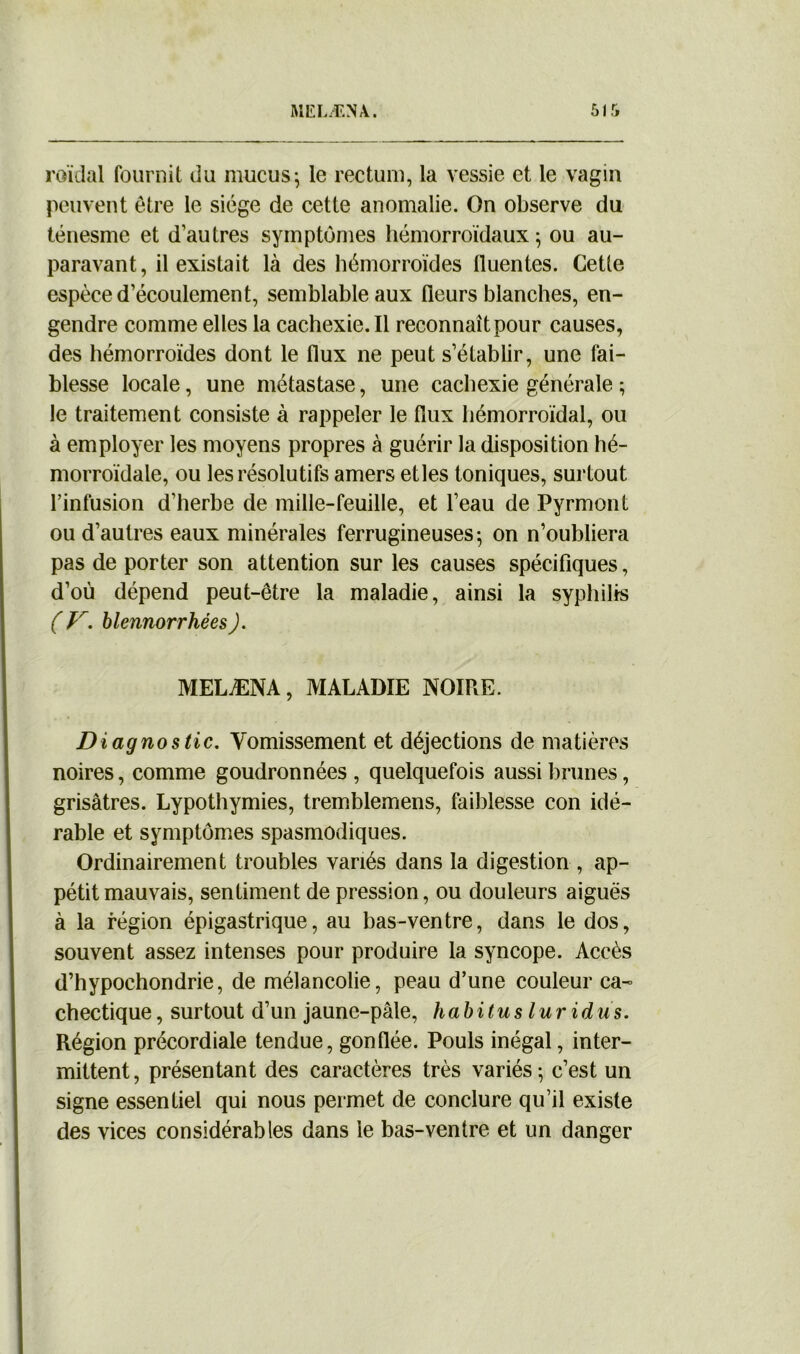 A1ELÆNA 51 roïdal fournit du mucus ; le rectum, la vessie et le vagin peuvent être le siège de cette anomalie. On observe du ténesme et d’autres symptômes hémorroïdaux; ou au- paravant, il existait là des hémorroïdes lluentes. Cette espèce d’écoulement, semblable aux fleurs blanches, en- gendre comme elles la cachexie.il reconnaît pour causes, des hémorroïdes dont le flux ne peut s’établir, une fai- blesse locale, une métastase, une cachexie générale ; le traitement consiste à rappeler le flux hémorroïdal, ou à employer les moyens propres à guérir la disposition hé- morroïdale, ou les résolutifs amers etles toniques, surtout l’infusion d’herbe de mille-feuille, et l’eau de Pyrmont ou d’autres eaux minérales ferrugineuses; on n’oubliera pas de porter son attention sur les causes spécifiques, d’où dépend peut-être la maladie, ainsi la syphilis ( V. blennorrhéesJ. MELÆNA, MALADIE NOIRE. Diagnostic. Vomissement et déjections de matières noires, comme goudronnées, quelquefois aussi brunes, grisâtres. Lypothymies, tremblemens, faiblesse con idé- rable et symptômes spasmodiques. Ordinairement troubles variés dans la digestion , ap- pétit mauvais, sentiment de pression, ou douleurs aiguës à la région épigastrique, au bas-ventre, dans le dos, souvent assez intenses pour produire la syncope. Accès d’hypochondrie, de mélancolie, peau d’une couleur ca- chectique, surtout d’un jaune-pâle, habitus lur idus. Région précordiale tendue, gonflée. Pouls inégal, inter- mittent , présentant des caractères très variés ; c’est un signe essentiel qui nous permet de conclure qu’il existe des vices considérables dans le bas-ventre et un danger