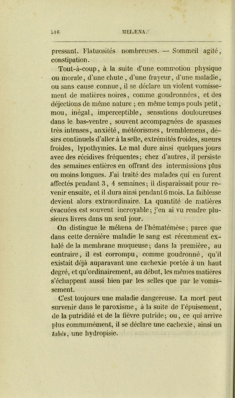 pressant. Flatuosités nombreuses. — Sommeil agité, constipation. Tout-à-coup, à la suite d’une commotion physique ou morale, d’une chute , d’une frayeur, d’une maladie, ou sans cause connue, il se déclare un violent vomisse- ment de matières noires, comme goudronnées, et des déjections de môme nature ; en meme temps pouls petit, mou, inégal, imperceptible, sensations douloureuses dans le bas-ventre, souvent accompagnées de spasmes très intenses, anxiété, météorismes, tremblemens, dé- sirs continuels d’aller à la selle, extrémités froides, sueurs froides, lypothymies. Le mal dure ainsi quelques jours avec des récidives fréquentes; chez d’autres, il persiste des semaines entières en offrant des intermissions plus ou moins longues. J’ai traité des malades qui en furent affectés pendant 3, 4 semaines ; il disparaissait pour re- venir ensuite, et il dura ainsi pendant 6 mois. La faiblesse devient alors extraordinaire. La quantité de matières évacuées est souvent incroyable; j’en ai vu rendre plu- sieurs livres dans un seul jour. On distingue le mélæna de l’hématémèse ; parce que dans cette dernière maladie le sang est récemment ex- halé delà membrane muqueuse; dans la première, au contraire, il est corrompu, comme goudronné, qu’il existait déjà auparavant une cachexie portée à un haut degré, et qu’ordinairement, au début, les memes matières s’échappent aussi bien par les selles que par le vomis- sement. C’est toujours une maladie dangereuse. La mort peut survenir dans le paroxisme, à la suite de l’épuisement, de la putridité et de la fièvre putride; ou, ce qui arrive plus communément, il se déclare une cachexie, ainsi un tabès, une hydropisie.