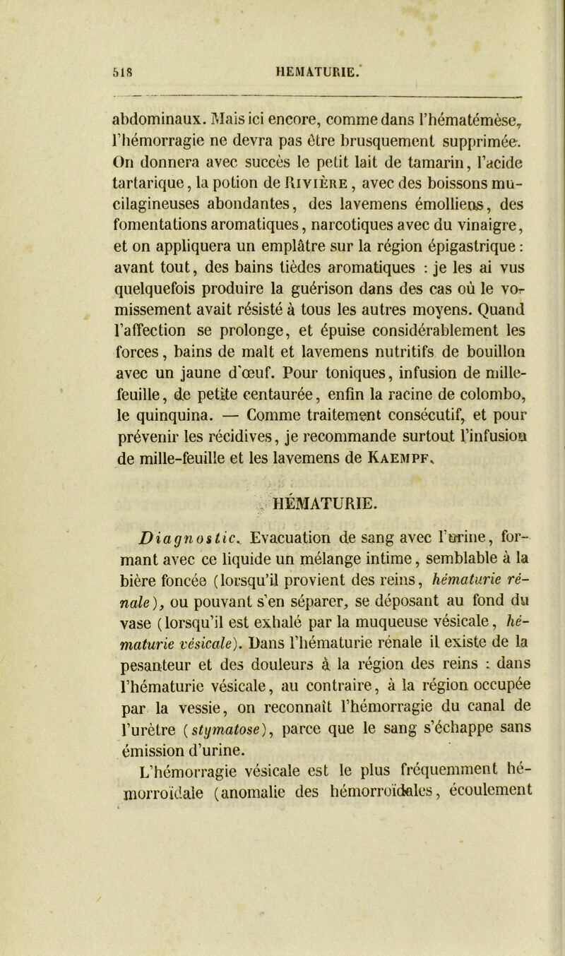 abdominaux. Mais ici encore, comme dans Fhématémèser l’hémorragie ne devra pas être brusquement supprimée. On donnera avec succès le petit lait de tamarin, l’acide tartarique, la potion de Rivière , avec des boissons mu- cilagineuses abondantes, des lavemens émolliens, des fomentations aromatiques, narcotiques avec du vinaigre, et on appliquera un emplâtre sur la région épigastrique : avant tout, des bains tièdes aromatiques : je les ai vus quelquefois produire la guérison dans des cas où le vor missement avait résisté à tous les autres moyens. Quand l’affection se prolonge, et épuise considérablement les forces, bains de malt et lavemens nutritifs de bouillon avec un jaune d'œuf. Pour toniques, infusion de mille- feuille , de petite centaurée, enfin la racine de Colombo, le quinquina. — Comme traitement consécutif, et pour prévenir les récidives, je recommande surtout l’infusion de mille-feuille et les lavemens de Kaempf. HÉMATURIE. Diagnostic.. Evacuation de sang avec Forme, for- mant avec ce liquide un mélange intime, semblable à la bière foncée (lorsqu’il provient des reins, hématurie ré- nale), ou pouvant s’en séparer, se déposant au fond du vase ( lorsqu’il est exhalé par la muqueuse vésicale, hé- maturie vésicale). Dans l’hématurie rénale il existe de la pesanteur et des douleurs à la région des reins : dans l’hématurie vésicale, au contraire, à la région occupée par la vessie, on reconnaît l’hémorragie du canal de l’urètre (stymatose), parce que le sang s’échappe sans émission d’urine. L’hémorragie vésicale est le plus fréquemment hé- morroïdale (anomalie des hémorroïdales, écoulement