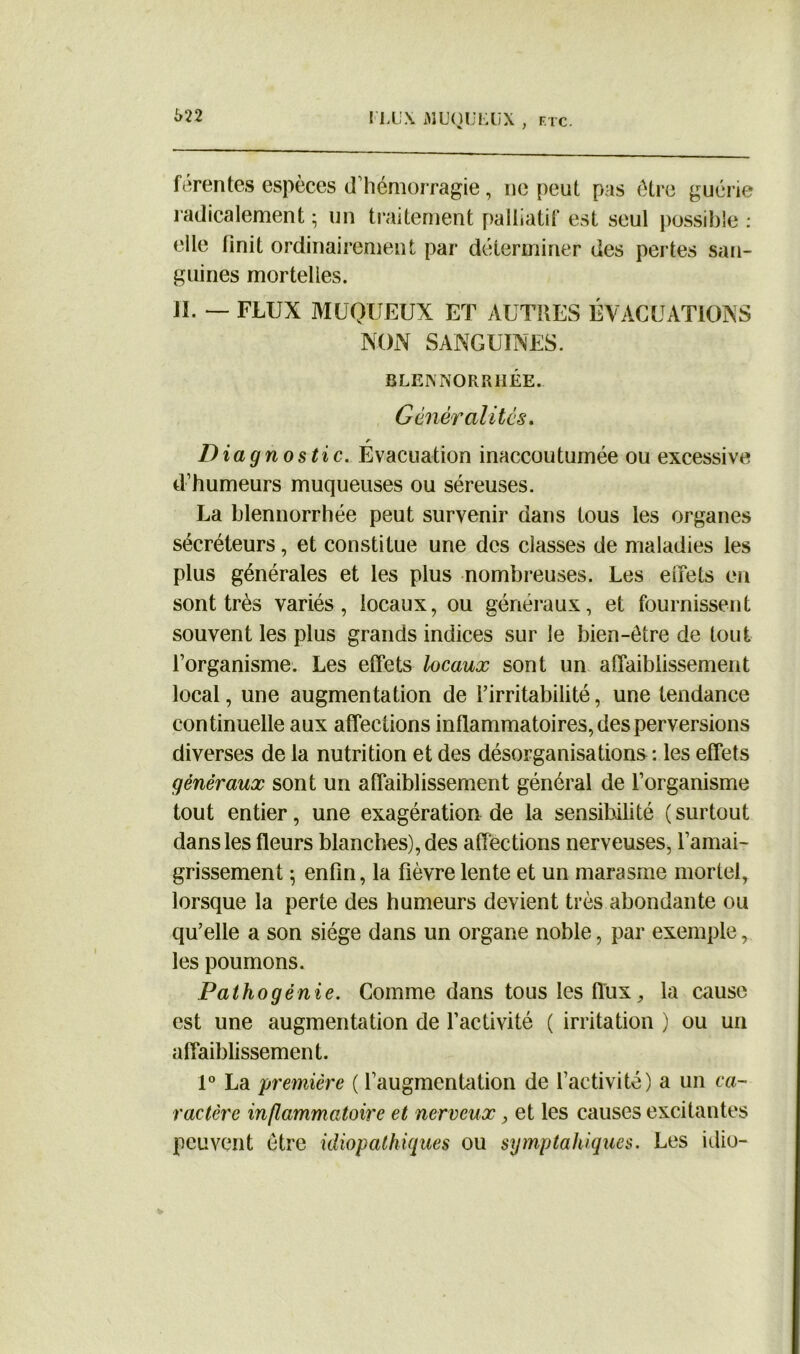 férentes espèces d’hémorragie, ne peut pas être guérie radicalement ; un traitement palliatif est seul possible : elle linit ordinairement par déterminer des pertes san- guines mortelles. il. — flux muqueux et autres évacuations NON SANGUINES. BLEISNORRIIÉE. Gênéralitcs. Diagnostic. Evacuation inaccoutumée ou excessive d’humeurs muqueuses ou séreuses. La blennorrhée peut survenir dans tous les organes sécréteurs, et constitue une des classes de maladies les plus générales et les plus nombreuses. Les effets en sont très variés, locaux, ou généraux, et fournissent souvent les plus grands indices sur le bien-être de tout l’organisme. Les effets locaux sont un affaiblissement local, une augmentation de l’irritabilité, une tendance continuelle aux affections inflammatoires, des perversions diverses de la nutrition et des désorganisations : les effets généraux sont un affaiblissement général de l’organisme tout entier, une exagération de la sensibilité ( surtout dans les fleurs blanches), des affections nerveuses, l’amai- grissement \ enfin, la fièvre lente et un marasme mortel, lorsque la perte des humeurs devient très abondante ou qu’elle a son siège dans un organe noble, par exemple, les poumons. Pathogénie. Comme dans tous les flux, la cause est une augmentation de l’activité ( irritation ) ou un affaiblissement. 1° La 'première ( l’augmentation de l’activité) a un ca- ractère inflammatoire et nerveux, et les causes excitantes peuvent être idiopathiques ou symptahiques. Les idio-