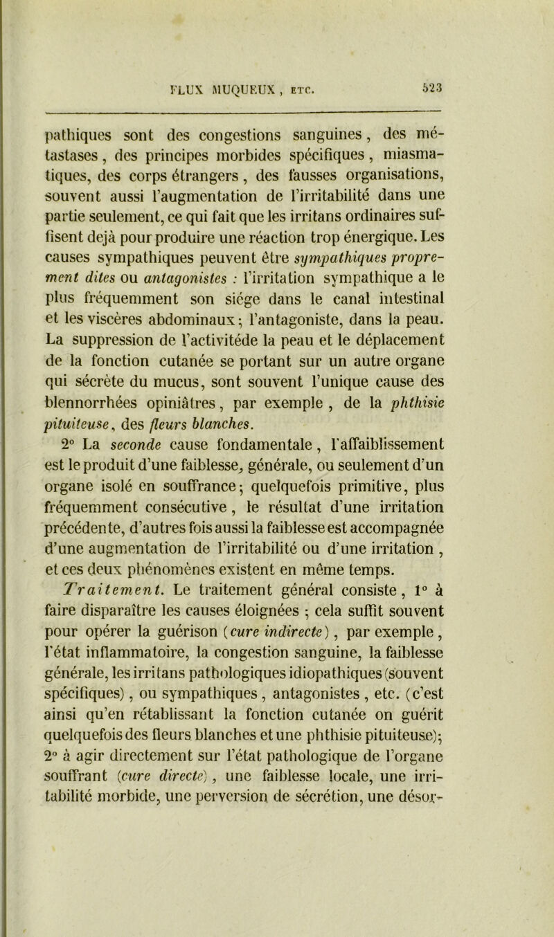 pathiques sont des congestions sanguines, des mé- tastases , des principes morbides spécifiques, miasma- tiques, des corps étrangers, des fausses organisations, souvent aussi l’augmentation de l’irritabilité dans une partie seulement, ce qui fait que les irritans ordinaires suf- fisent déjà pour produire une réaction trop énergique. Les causes sympathiques peuvent être sympathiques propre- ment dites ou antagonistes : l’irritation sympathique a le plus fréquemment son siège dans le canal intestinal et les viscères abdominaux; l’antagoniste, dans la peau. La suppression de l’activitéde la peau et le déplacement de la fonction cutanée se portant sur un autre organe qui sécrète du mucus, sont souvent l’unique cause des blennorrhées opiniâtres, par exemple , de la phthisie pituiteuse, des fleurs blanches. 2° La seconde cause fondamentale, l'affaiblissement est le produit d’une faiblesse., générale, ou seulement d’un organe isolé en souffrance; quelquefois primitive, plus fréquemment consécutive, le résultat d’une irritation précédente, d’autres fois aussi la faiblesse est accompagnée d’une augmentation de l’irritabilité ou d’une irritation , et ces deux phénomènes existent en même temps. Traitement. Le traitement général consiste, 1° à faire disparaître les causes éloignées ; cela suffit souvent pour opérer la guérison ( cure indirecte ), par exemple , l'état inflammatoire, la congestion sanguine, la faiblesse générale, les irritans pathologiques idiopathiques (souvent spécifiques), ou sympathiques , antagonistes , etc. (c’est ainsi qu’en rétablissant la fonction cutanée on guérit quelquefois des fleurs blanches et une phthisie pituiteuse); 2° à agir directement sur l’état pathologique de l’organe souffrant {cure directe), une faiblesse locale, une irri- tabilité morbide, une perversion de sécrétion, une désor-
