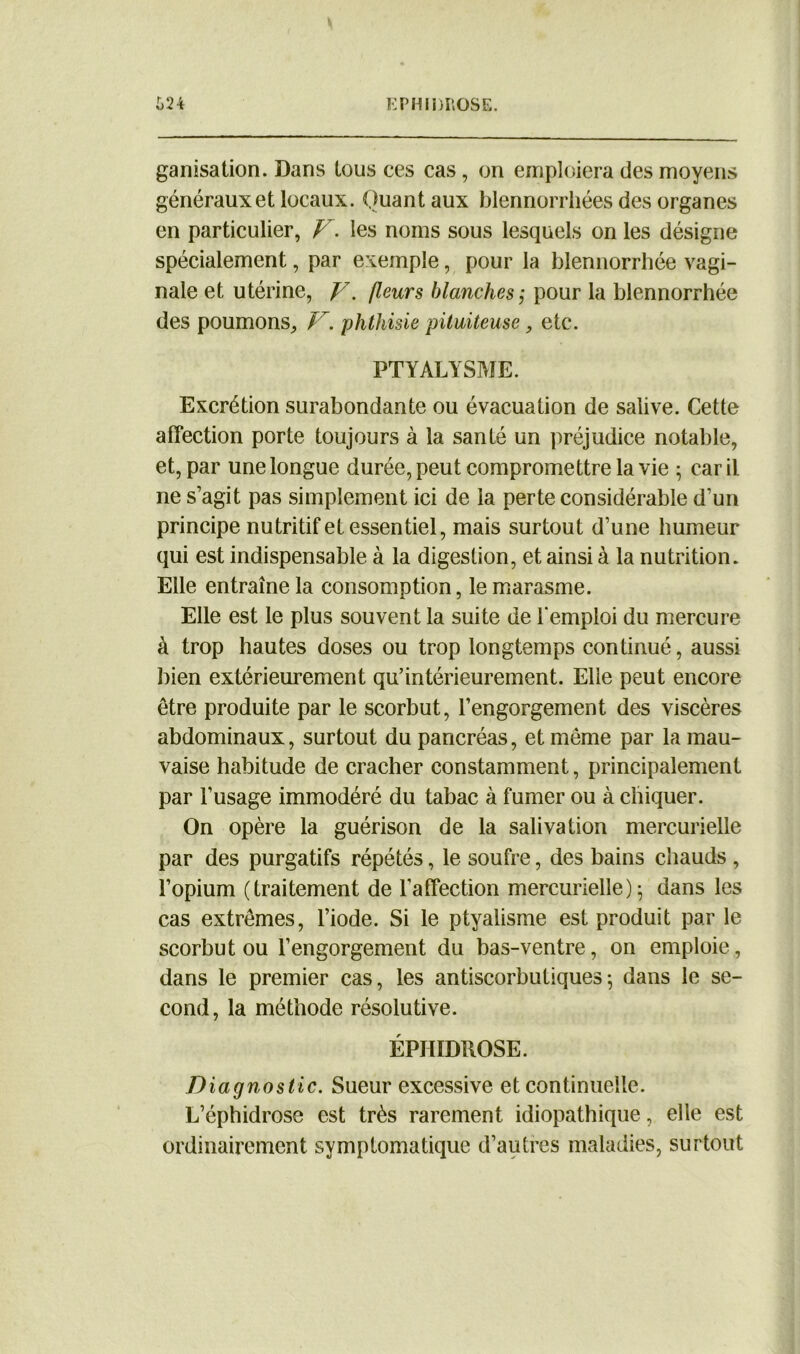 {>24 EPHIDROSE. ganisation. Dans tous ces cas, on emploiera des moyens généraux et locaux. Quant aux blennorrliées des organes en particulier, V. les noms sous lesquels on les désigne spécialement, par exemple, pour la blennorrhée vagi- nale et utérine, y. fleurs blanches ; pour la blennorrhée des poumons, V. phthisie pituiteuse, etc. PTYALYSME. Excrétion surabondante ou évacuation de salive. Cette affection porte toujours à la santé un préjudice notable, et, par une longue durée, peut compromettre la vie ; car il ne s’agit pas simplement ici de la perte considérable d’un principe nutritif et essentiel, mais surtout d’une humeur qui est indispensable à la digestion, et ainsi à la nutrition. Elle entraîne la consomption, le marasme. Elle est le plus souvent la suite de l’emploi du mercure à trop hautes doses ou trop longtemps continué, aussi bien extérieurement qu’intérieurement. Elle peut encore être produite par le scorbut, l’engorgement des viscères abdominaux, surtout du pancréas, et même par la mau- vaise habitude de cracher constamment, principalement par l’usage immodéré du tabac à fumer ou à chiquer. On opère la guérison de la salivation mercurielle par des purgatifs répétés, le soufre, des bains chauds , l’opium (traitement de l'affection mercurielle); dans les cas extrêmes, l’iode. Si le ptyalisme est produit par le scorbut ou l’engorgement du bas-ventre, on emploie, dans le premier cas, les antiscorbutiques*, dans le se- cond, la méthode résolutive. EPHIDROSE. Diagnostic. Sueur excessive et continuelle. L’éphidrose est très rarement idiopathique, elle est ordinairement symptomatique d’autres maladies, surtout