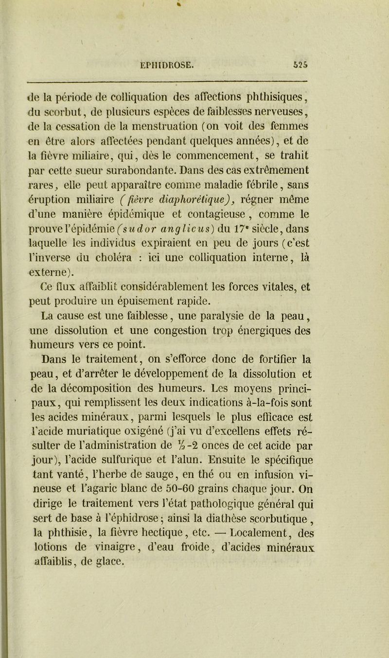 de la période de colliquation des affections phthisiques, du scorbut, de plusieurs espèces de faiblesses nerveuses, de la cessation de la menstruation ( on voit des femmes en être alors affectées pendant quelques années), et de la fièvre miliaire, qui, dès le commencement, se trahit par cette sueur surabondante. Dans des cas extrêmement rares, elle peut apparaître comme maladie fébrile, sans éruption miliaire ( fièvre diaphorétique), régner même d’une manière épidémique et contagieuse , comme le prouve l’épidémie (s ud or anglicus) du 17e siècle, dans laquelle les individus expiraient en peu de jours ( c’est l’inverse du choléra : ici une colliquation interne, là externe). Ce flux affaiblit considérablement les forces vitales, et peut produire un épuisement rapide. La cause est une faiblesse, une paralysie de la peau, une dissolution et une congestion trop énergiques des humeurs vers ce point. Dans le traitement, on s’efforce donc de fortifier la peau, et d’arrêter le développement de la dissolution et de la décomposition des humeurs. Les moyens princi- paux, qui remplissent les deux indications à-la-fois sont les acides minéraux, parmi lesquels le plus efficace est l’acide muriatique oxigéné (j’ai vu d’excellens effets ré- sulter de l’administration de % -2 onces de cet acide par jour), l’acide sulfurique et l’alun. Ensuite le spécifique tant vanté, l’herbe de sauge, en thé ou en infusion vi- neuse et l’agaric blanc de 50-60 grains chaque jour. On dirige le traitement vers l’état pathologique général qui sert de base à l’éphidrose ; ainsi la diathèse scorbutique , la phthisie, la fièvre hectique, etc. — Localement, des lotions de vinaigre, d’eau froide, d’acides minéraux affaiblis, de glace.