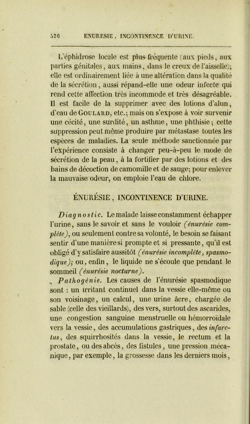 L'éphidrose locale est plus fréquente (aux pieds, aux parties génitales, aux mains, dans le creux de Faisselle); elle est ordinairement liée à une altération dans la qualité de la sécrétion, aussi répand-elle une odeur infecte qui rend cette affection très incommode et très désagréable. Il est facile de la supprimer avec des lotions d’alun, d’eau de Goulard, etc.-, mais on s’expose à voir survenir une cécité, une surdité, un asthme, une phthisie; cette suppression peut meme produire par métastase toutes les espèces de maladies. La seule méthode sanctionnée par l’expérience consiste à changer peu-à-peu le mode de sécrétion de la peau , à la fortifier par des lotions et des bains de décoction de camomille et de sauge; pour enlever la mauvaise odeur, on emploie l’eau de chlore. ÉNURÉSIE , INCONTINENCE D’URINE. Diagnostic. Le malade laisse constammen t échapper l’urine, sans le savoir et sans le vouloir (énurésie com- plète), ou seulement contre sa volonté, le besoin se faisant sentir d’une manière si prompte et si pressante, qu’il est obligé d’y satisfaire aussitôt (énurésie incomplète, spasmo- dique ou, enfin, le liquide ne s’écoule que pendant le sommeil (énurésie nocturne). „ Pathogénie. Les causes de l’énurésie spasmodique sont : un irritant continuel dans la vessie elle-même ou son voisinage, un calcul, une urine âcre, chargée de sable (celle des vieillards), des vers, surtout des ascarides, une congestion sanguine menstruelle ou hémorroïdale vers la vessie, des accumulations gastriques, des infarc- tus, des squirrhosités dans la vessie, le rectum et la prostate, ou des abcès, des fistules, une pression méca- nique , par exemple, la grossesse dans les derniers mois,