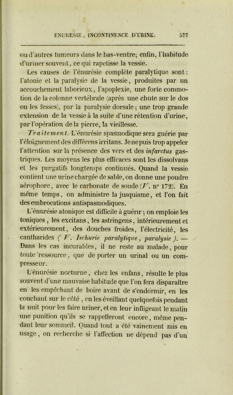 ou d’autres tumeurs dans le bas-ventre; enfin, l’habitude d’uriner souvent, ce qui rapetisse la vessie. Les causes de l’énurésie complète paralytique sont : l’atonie et la paralysie de la vessie, produites par un accouchement laborieux, l’apoplexie, une forte commo- tion de la colonne vertébrale (après une chute sur le dos ou les fesses), par la paralysie dorsale ; une trop grande extension de la vessie à la suite d’une rétention d’urine, par l’opération de la pierre, la vieillesse. Traitement. L’énurésie spasmodique sera guérie par l’éloignement des différens irritans. Jenepuis trop appeler l'attention sur la présence des vers et des infarctus gas- triques. Les moyens les plus efficaces sont les dissolvans et les purgatifs longtemps continués. Quand la vessie contient une urine chargée de sable, on donne une poudre aérophore, avec le carbonate de soude {V. n° 172). En même temps, on administre lajusquiame, et l’on fait des embrocations antispasmodiques. L’énurésie a tonique est difficile à guérir ; on emploie les toniques , les excitans, les astringens, intérieurement et extérieurement, des douches froides, l’électricité, les cantharides ( V. Ischurie paralytique, paralysie ). —• Dans les cas incurables, il ne reste au malade, pour toute ressource, que de porter un urinai ou un com- presseur. L’énurésîe nocturne, chez les enfans, résulte le plus souvent d'une mauvaise habitude que l’on fera disparaître en les empêchant de boire avant de s’endormir, en les couchant sur le côté , en les éveillant quelquefois pendant la nuit pour les faire uriner, et en leur infligeant le matin une punition qu’ils se rappelleront encore, même pen- dant leur sommeil. Quand tout a été vainement mis en usage, on recherche si l’affection ne dépend pas d’un
