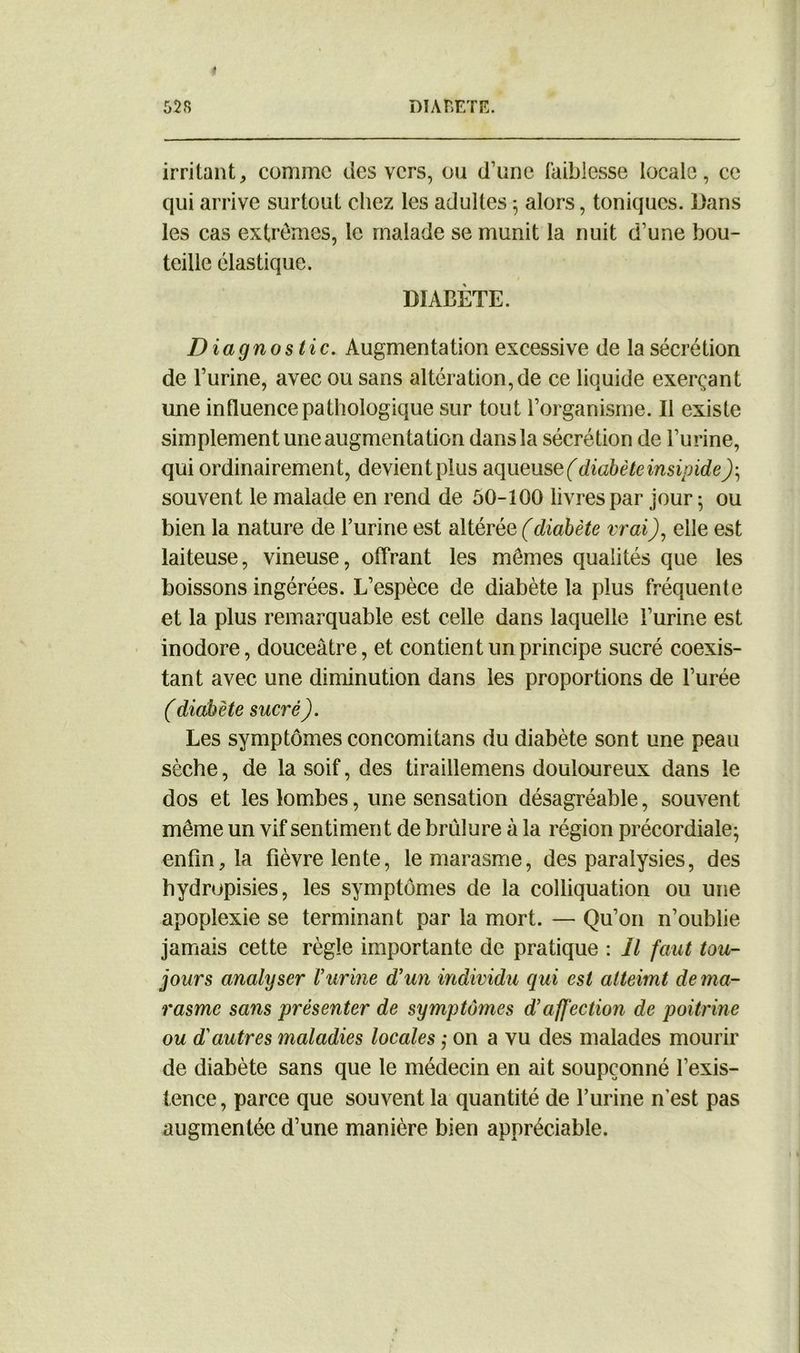 irritant, comme des vers, ou d’une faiblesse locale, ce qui arrive surtout chez les adultes ; alors, toniques. Dans les cas extrêmes, le malade se munit la nuit d’une bou- teille élastique. DIABÈTE. Diagnostic. Augmentation excessive de la sécrétion de l’urine, avec ou sans altération, de ce liquide exerçant une influence pathologique sur tout l’organisme. Il existe simplement une augmentation dans la sécrétion de l’urine, qui ordinairement, devient plus aqueuse ( diabète insipide)-, souvent le malade en rend de 50-100 livres par jour -, ou bien la nature de l’urine est altérée (diabète vrai), elle est laiteuse, vineuse, offrant les mêmes qualités que les boissons ingérées. L’espèce de diabète la plus fréquente et la plus remarquable est celle dans laquelle l’urine est inodore, douceâtre, et contient un principe sucré coexis- tant avec une diminution dans les proportions de l’urée (diabète sucré). Les symptômes concomitans du diabète sont une peau sèche, de la soif, des tiraillemens douloureux dans le dos et les lombes, une sensation désagréable, souvent même un vif sentiment de brûlure à la région précordiale- enfin, la fièvre lente, le marasme, des paralysies, des hydropisies, les symptômes de la colliquation ou une apoplexie se terminant par la mort. — Qu’on n’oublie jamais cette règle importante de pratique : Il faut tou- jours analyser Vurine d'un individu qui est atteimt de ma- rasme sans présenter de symptômes daffection de poitrine ou d'autres maladies locales ; on a vu des malades mourir de diabète sans que le médecin en ait soupçonné l’exis- tence, parce que souvent la quantité de l’urine n'est pas augmentée d’une manière bien appréciable.