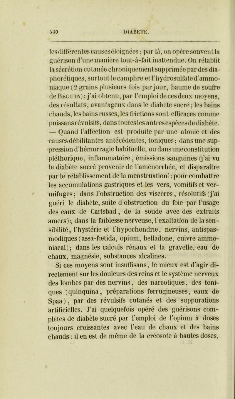 les différentes causes éloignées; par là, on opère souvent la guérison d’une manière tout-à-fait inattendue. On rétablit la sécrétion eu tanée chroniquement supprimée par des dia- phorétiques, surtout le camphre et l’hydrosulfa te d’ammo- niaque (2 grains plusieurs fois par jour, baume de soufre de Béguin) ; j’ai obtenu, par l’emploi de ces deux moyens, des résultats, avantageux dans le diabète sucré-, les bains chauds, les bains russes, les frictions sont efficaces comme puissans révulsifs, dans toutes les autres espèces de diabète. — Quand l’affection est produite par une atonie et des causes débilitantes antécédentes, toniques; dans une sup- pression d’hémorragie habituelle, ou dansuneconstitution pléthorique, inflammatoire, émissions sanguines (j’ai vu le diabète sucré provenir de l’aménorrhée, et disparaître par le rétablissement de la menstruation) ; pour combattre les accumulations gastriques et les vers, vomitifs et ver- mifuges; dans l’obstruction des viscères, résolutifs (j’ai guéri le diabète, suite d’obstruction du foie par l’usage des eaux de Carlsbad, de la soude avec des extraits amers); dans la faiblesse nerveuse, l’exaltation de la sen- sibilité, l’hystérie et l’hypochondrie, nervins, antispas- modiques (assa-fœtida, opium, belladone, cuivre ammo- niacal); dans les calculs rénaux et la gravelle, eau de chaux, magnésie, substances alcalines. Si ces moyens sont insufïisans, le mieux est d'agir di- rectement sur les douleurs des reins et le système nerveux des lombes par des nervins, des narcotiques, des toni- ques (quinquina, préparations ferrugineuses, eaux de Spaa ), par des révulsifs cutanés et des suppurations artificielles. J’ai quelquefois opéré des guérisons com- plètes de diabète sucré par l’emploi de l’opium à doses toujours croissantes avec l’eau de chaux et des bains chauds : il en est de même de la créosote à hautes doses,