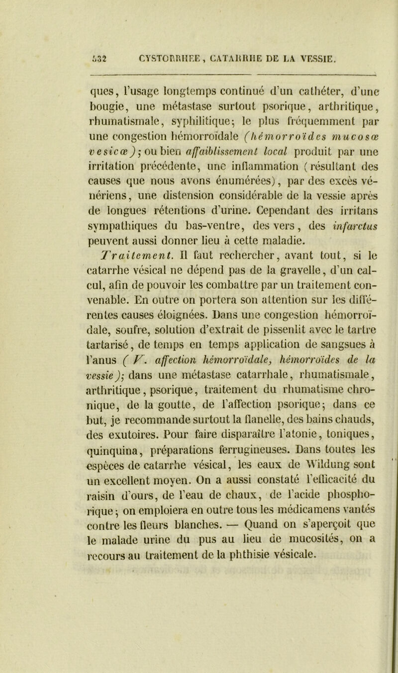 ques, l’usage longtemps continué d’un cathéter, d’une bougie, une métastase surtout psorique, arthritique, rhumatismale, syphilitique^ le plus fréquemment par une congestion hémorroïdale (hémorroïdes mucosœ vesicœou bien affaiblissement local produit par une irritation précédente, une inflammation (résultant des causes que nous avons énumérées), par des excès vé- nériens , une distension considérable de la vessie après de longues rétentions d’urine. Cependant des irritans sympathiques du bas-ventre, des vers, des infarctus peuvent aussi donner lieu à cette maladie. Traitement. Il faut rechercher, avant tout, si le catarrhe vésical ne dépend pas de la gravelie, d’un cal- cul, afin de pouvoir les combattre par un traitement con- venable. En outre on portera son attention sur les diffé- rentes causes éloignées. Dans une congestion hémorroï- dale, soufre, solution d’extrait de pissenlit avec le tartre tartarisé, de temps en temps application de sangsues à l’anus ( T. affection hémorroïdale, hémorroïdes de la vessie); dans une métastase catarrhale, rhumatismale, arthritique, psorique, traitement du rhumatisme chro- nique, de la goutte, de l’affection psorique; dans ce but, je recommande surtout la flanelle, des bains chauds, des exutoires. Pour faire disparaître l’atonie, toniques, quinquina, préparations ferrugineuses. Dans toutes les espèces de catarrhe vésical, les eaux de Wildung sont un excellent moyen. On a aussi constaté l’efficacité du raisin d’ours, de l’eau de chaux, de l’acide phospho- rique ; on emploiera en outre tous les médicamens vantés contre les fleurs blanches. — Quand on s’aperçoit que le malade urine du pus au lieu de mucosités, on a recours au traitement de la phthisie vésicale.