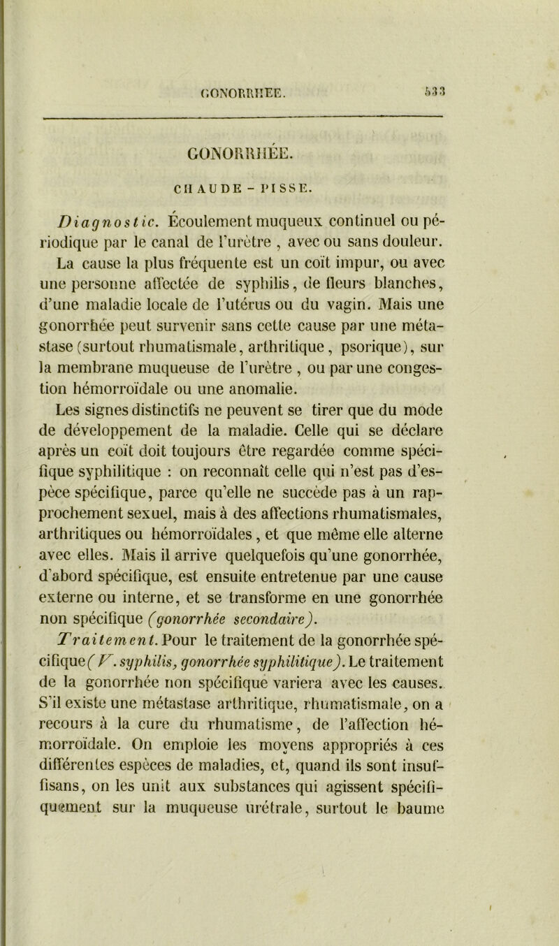 GONORRHÉE. CHAUDE-PISSE. Diagnostic. Écoulement muqueux continuel ou pé- riodique par le canal de l'urètre , avec ou sans douleur. La cause la plus fréquente est un coït impur, ou avec une personne affectée de syphilis, de Heurs blanches, d’une maladie locale de l’utérus ou du vagin. Mais une gonorrhée peut survenir sans cette cause par une méta- stase (surtout rhumatismale, arthritique , psorique), sur la membrane muqueuse de l’urètre , ou par une conges- tion hémorroïdale ou une anomalie. Les signes distinctifs ne peuvent se tirer que du mode de développement de la maladie. Celle qui se déclare après un coït doit toujours être regardée comme spéci- fique syphilitique : on reconnaît celle qui n’est pas d’es- pèce spécifique, parce qu’elle ne succède pas à un rap- prochement sexuel, mais à des affections rhumatismales, arthritiques ou hémorroïdales, et que meme elle alterne avec elles. Mais il arrive quelquefois qu’une gonorrhée, d'abord spécifique, est ensuite entretenue par une cause externe ou interne, et se transforme en une gonorrhée non spécifique (gonorrhée secondaire). Traitemcnt. Pour le traitement de la gonorrhée spé- cifique f V. syphilis y gonorrhée syphilitique). Le traitement de la gonorrhée non spécifique variera avec les causes. S'il existe une métastase arthritique, rhumatismale, on a recours à la cure du rhumatisme, de l'affection hé- morroïdale. On emploie les moyens appropriés à ces différentes espèces de maladies, et, quand ils sont insuf- fisans, on les unit aux substances qui agissent spécifi- quement sur la muqueuse urétrale, surtout le baume i