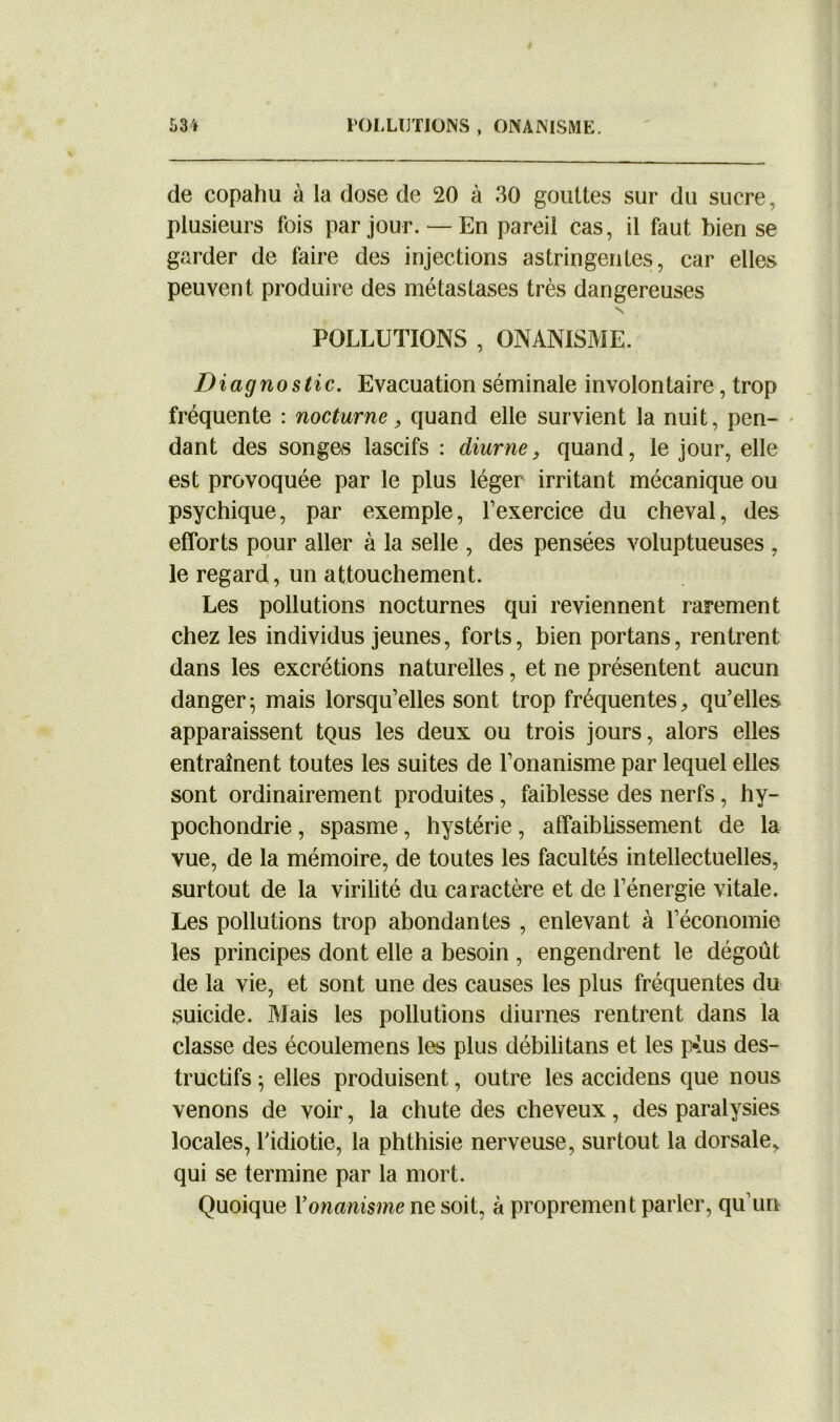 de copahu à la dose de 20 à 30 gouttes sur du sucre, plusieurs fois par jour.— En pareil cas, il faut bien se garder de faire des injections astringentes, car elles peuvent produire des métastases très dangereuses N POLLUTIONS , ONANISME. Diagnostic. Evacuation séminale involontaire, trop fréquente : nocturne, quand elle survient la nuit, pen- dant des songes lascifs : diurne, quand, le jour, elle est provoquée par le plus léger irritant mécanique ou psychique, par exemple, l’exercice du cheval, des efforts pour aller à la selle , des pensées voluptueuses , le regard, un attouchement. Les pollutions nocturnes qui reviennent rarement chez les individus jeunes, forts, bien portans, rentrent dans les excrétions naturelles, et ne présentent aucun danger; mais lorsqu’elles sont trop fréquentes, qu’elles apparaissent tQus les deux ou trois jours, alors elles entraînent toutes les suites de l’onanisme par lequel elles sont ordinairement produites, faiblesse des nerfs , hy- pochondrie, spasme, hystérie, affaiblissement de la vue, de la mémoire, de toutes les facultés intellectuelles, surtout de la virilité du caractère et de l’énergie vitale. Les pollutions trop abondantes , enlevant à l’économie les principes dont elle a besoin , engendrent le dégoût de la vie, et sont une des causes les plus fréquentes du suicide. Mais les pollutions diurnes rentrent dans la classe des écoulemens les plus débilitans et les p*us des- tructifs ; elles produisent, outre les accidens que nous venons de voir, la chute des cheveux, des paralysies locales, l’idiotie, la phthisie nerveuse, surtout la dorsale, qui se termine par la mort. Quoique Y onanisme ne soit, à proprement parler, qu’un
