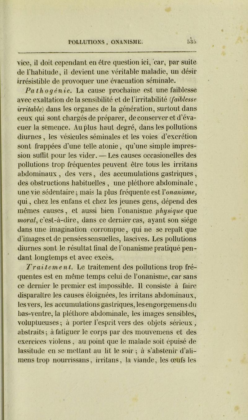 « vice, il doit cependant en être question ici, car, par suite de l’habitude, il devient une véritable maladie, un désir irrésistible de provoquer une évacuation séminale. Pathogénie. La cause prochaine est une faiblesse avec exaltation de la sensibilité et de l’irritabilité {faiblesse irritable) dans les organes de la génération, surtout dans ceux qui sont chargés de préparer, de conserver et d’éva- cuer la semence. Au plus haut degré, dans les pollutions diurnes, les vésicules séminales et les voies d’excrétion sont frappées d’une telle atonie, qu’une simple impres- sion suffit pour les vider. —Les causes occasionelles des pollutions trop fréquentes peuvent être tous les irritans abdominaux , des vers , des accumulations gastriques , des obstructions habituelles , une pléthore abdominale , une vie sédentaire; mais la plus fréquente est Y onanisme, qui, chez les enfans et chez les jeunes gens, dépend des mêmes causes, et aussi bien l’onanisme physique que moral, c’est-à-dire, dans ce dernier cas, ayant son siège dans une imagination corrompue, qui ne se repaît que d’images et de pensées sensuelles, lascives. Les pollutions diurnes sont le résultat final de l’onanisme pratiqué pen- dant longtemps et avec excès. Traitement. Le traitement des pollutions trop fré- quentes est en même temps celui de l’onanisme, car sans ce dernier le premier est impossible. 11 consiste à faire disparaître les causes éloignées, les irritans abdominaux, les vers, les accumulations gastriques, lesengorgemens du bas-ventre, la pléthore abdominale, les images sensibles, voluptueuses; à porter l’esprit vers des objets sérieux, abstraits; à fatiguer le corps par des mouvemens et des exercices violons, au point que le malade soit épuisé de lassitude en se mettant au lit le soir ; à s’abstenir d’ali- mens trop nourrissans, irritans, la viande, les œufs les