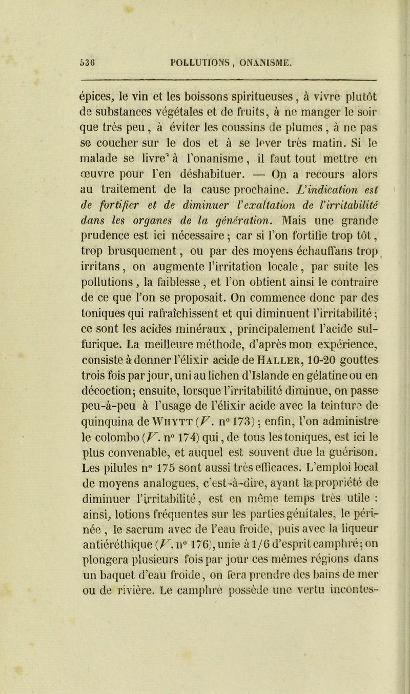 épices,, le vin et les boissons spiritueuses , à vivre plutôt de substances végétales et de fruits, à ne manger le soir que très peu, à éviter les coussins de plumes , à ne pas se coucher sur le dos et à se lover très matin. Si le malade se livre1 à l’onanisme, il faut tout mettre en œuvre pour l'en déshabituer. — On a recours alors au traitement de la cause prochaine. L’indication est de fortifier et de diminuer Vexaltation de l'irritabilité dans les organes de la génération. Mais une grande prudence est ici nécessaire 5 car si l’on fortifie trop tôt, trop brusquement, ou par des moyens échauffans trop irritans, on augmente l’irritation locale , par suite les pollutions , la faiblesse, et l’on obtient ainsi le contraire de ce que l’on se proposait. On commence donc par des toniques qui rafraîchissent et qui diminuent l’irritabilité; ce sont les acides minéraux, principalement l’acide sul- furique. La meilleure méthode, d’après mon expérience, consiste à donner l’élixir acide de Haller, 10-20 gouttes trois fois par jour, uni au lichen d’Islande en gélatine ou en décoction; ensuite, lorsque l’irritabilité diminue, on passe peu-à-peu à l’usage de l’élixir acide avec la teinture de quinquina de Whytt {F. n° 173) ; enfin, l’on administre le colombe {V. n° 174) qui, de tous les toniques, est ici le plus convenable, et auquel est souvent due la guérison. Les pilules n° 175 sont aussi très efficaces. L’emploi local de moyens analogues, c’est-à-dire, ayant la propriété de diminuer l’irritabilité, est en meme temps très utile : ainsi, lotions fréquentes sur les parties génitales, le péri- née , le sacrum avec de l’eau froide, puis avec la liqueur antiéréthique {F. n° 176), unie à 1/6 d’esprit camphré; on plongera plusieurs fois par jour ces mêmes régions dans un baquet d’eau froide, on fera prendre des bains de mer ou de rivière. Le camphre possède une vertu incontes-