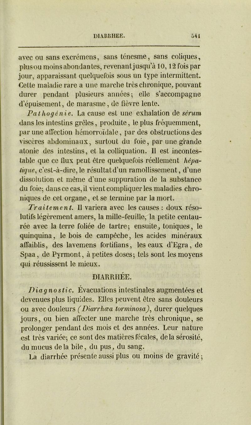 DIARRHEE. S4i avec ou sans excrémens, sans ténesme, sans coliques, plusou moins abondan tes, revenant jusqu’à 10,12 fois par jour, apparaissant quelquefois sous un type intermittent. Cette maladie rare a une marche très chronique, pouvant durer pendant plusieurs années ; elle s’accompagne d’épuisement, de marasme, de fièvre lente. Pathogénie. La cause est une exhalation de sérum dans les intestins grêles, produite, le plus fréquemment, par une affection hémorroïdale, par des obstructions des viscères abdominaux, surtout du foie, par une grande atonie des intestins, et la colliquation. Il est incontes- table que ce flux peut être quelquefois réellement hépa- tique, c’est-à-dire, le résultatd’un ramollissement, d’une dissolution et même d’une suppuration de la substance du foie; dans ce cas, il vient compliquer les maladies chro- niques de cet organe, et se termine par la mort. Traitement. Il variera avec les causes : doux réso- lutifs légèrement amers, la mille-feuille, la petite centau- rée avec la terre foliée de tartre ; ensuite, toniques, le quinquina, le bois de campêche, les acides minéraux affaiblis, des lavemens fortifians, les eaux d’Egra, de Spaa, de Pyrmont, à petites doses; tels sont les moyens qui réussissent le mieux. DIARRHÉE. Diagnostic. Évacuations intestinales augmentées et devenues plus liquides. Elles peuvent être sans douleurs ou avec douleurs (Diarrhœa torminosa), durer quelques jours, ou bien affecter une marche très chronique, se prolonger pendant des mois et des années. Leur nature est très variée; ce sont des matières fécales, delà sérosité, du mucus delà bile, du pus, du sang. La diarrhée présente aussi plus ou moins de gravité;