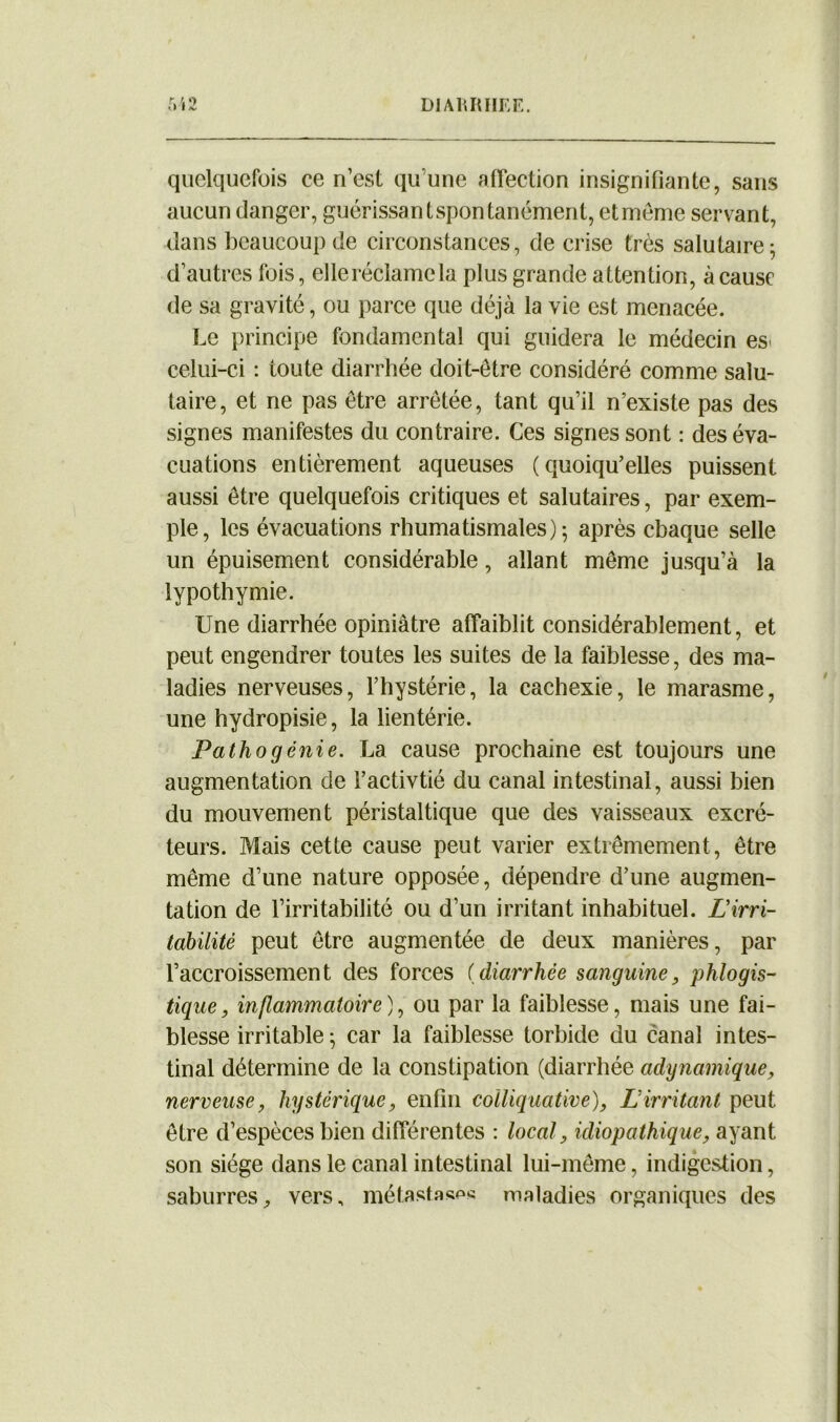 quelquefois ce n’est qu’une affection insignifiante, sans aucun danger, guérissant spontanément, et même servant, dans beaucoup de circonstances, de crise très salutaire; d’autres fois, elle réclame la plus grande attention, à cause de sa gravité, ou parce que déjà la vie est menacée. Le principe fondamental qui guidera le médecin esi celui-ci : toute diarrhée doit-être considéré comme salu- taire, et ne pas être arrêtée, tant qu’il n’existe pas des signes manifestes du contraire. Ces signes sont : des éva- cuations entièrement aqueuses (quoiqu’elles puissent aussi être quelquefois critiques et salutaires, par exem- ple, les évacuations rhumatismales); après chaque selle un épuisement considérable, allant même jusqu’à la lypothymie. Une diarrhée opiniâtre affaiblit considérablement, et peut engendrer toutes les suites de la faiblesse, des ma- ladies nerveuses, l’hystérie, la cachexie, le marasme, une hydropisie, la lientérie. Pathogénie. La cause prochaine est toujours une augmentation de l’activtié du canal intestinal, aussi bien du mouvement péristaltique que des vaisseaux excré- teurs. Mais cette cause peut varier extrêmement, être même d’une nature opposée, dépendre d’une augmen- tation de l’irritabilité ou d’un irritant inhabituel. L'irri- tabilité peut être augmentée de deux manières, par l’accroissement des forces (diarrhée sanguine, phlogis- tique, inflammatoire), ou par la faiblesse, mais une fai- blesse irritable ; car la faiblesse torbide du canal intes- tinal détermine de la constipation (diarrhée adynamique, nerveuse, hystérique, enfin colliquative), Lirritant peut être d’espèces bien différentes : local, idiopathique, ayant son siège dans le canal intestinal lui-même, indigestion, saburres, vers, métastasas maladies organiques des