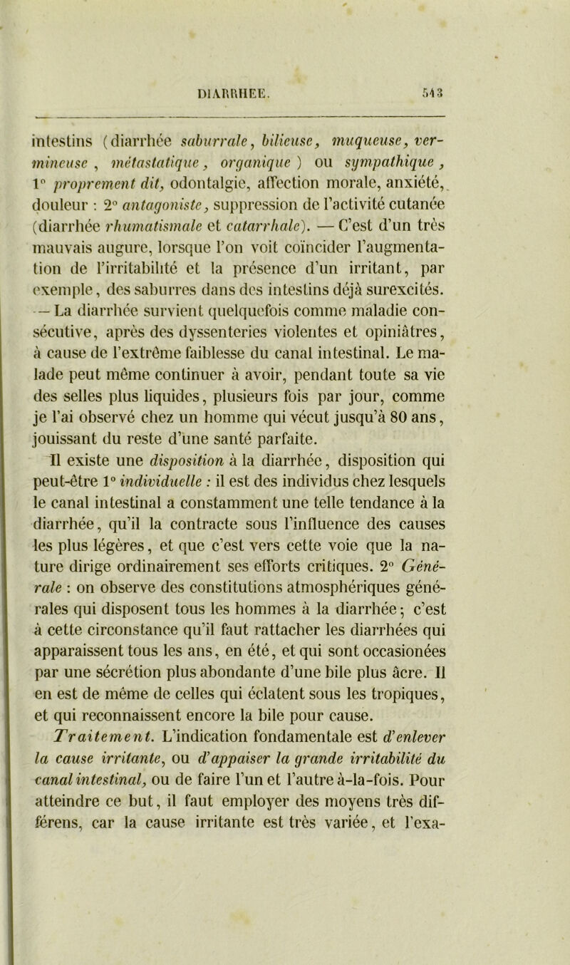 intestins (diarrhée saburrale, bilieuse, muqueuse, ver- mineuse , métastatique, organique ) ou sympathique , 1° proprement dit, odontalgie, affection morale, anxiété, douleur : 2° antagoniste, suppression de l’activité cutanée (diarrhée rhumatismale et catarrhale). — C’est d’un très mauvais augure, lorsque l’on voit coïncider l’augmenta- tion de l’irritabilité et la présence d’un irritant, par exemple, des saburres dans des intestins déjà surexcités. — La diarrhée survient quelquefois comme maladie con- sécutive, après des dyssenteries violentes et opiniâtres, à cause de l’extrême faiblesse du canal intestinal. Le ma- lade peut même continuer à avoir, pendant toute sa vie des selles plus liquides, plusieurs fois par jour, comme je l’ai observé chez un homme qui vécut jusqu’à 80 ans, jouissant du reste d’une santé parfaite. Il existe une disposition à la diarrhée, disposition qui peut-être 1° individuelle : il est des individus chez lesquels le canal intestinal a constamment une telle tendance à la diarrhée, qu’il la contracte sous l’influence des causes les plus légères, et que c’est vers cette voie que la na- ture dirige ordinairement ses efforts critiques. 2° Géné- rale : on observe des constitutions atmosphériques géné- rales qui disposent tous les hommes à la diarrhée-, c’est à cette circonstance qu’il faut rattacher les diarrhées qui apparaissent tous les ans, en été, et qui sont occasionées par une sécrétion plus abondante d’une bile plus âcre. Il en est de même de celles qui éclatent sous les tropiques, et qui reconnaissent encore la bile pour cause. Traitement. L’indication fondamentale est d’enlever la cause irritante, ou d’appaiser la grande irritabilité du canal intestinal, ou de faire l’un et l’autre à-la-fois. Pour atteindre ce but, il faut employer des moyens très dif- férens, car la cause irritante est très variée, et l’exa-