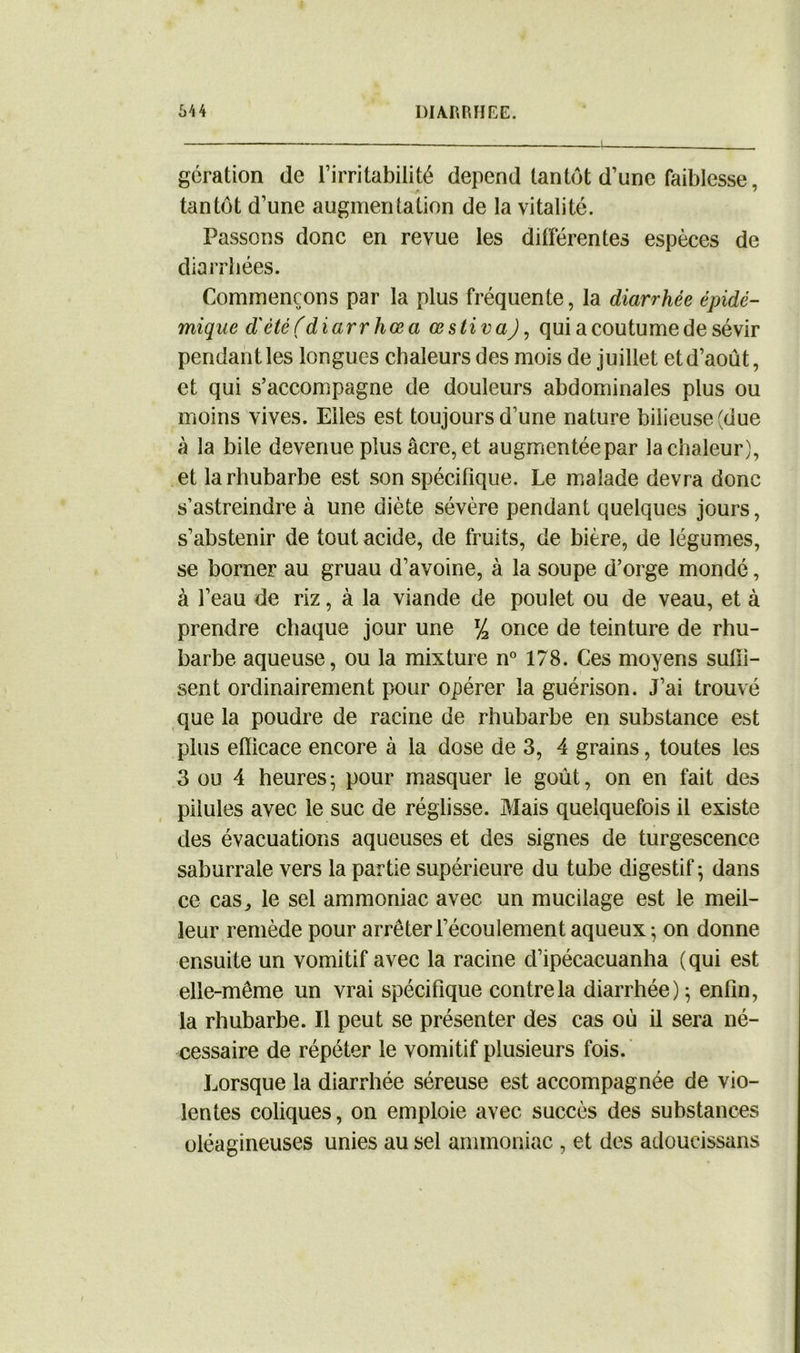 gération de l’irritabilité dépend tantôt d’une faiblesse, tantôt d’une augmentation de la vitalité. Passons donc en revue les différentes espèces de diarrhées. Commençons par la plus fréquente, la diarrhée épidé- mique d'été (diarrhœa œstiva), qui a coutume de sévir pendant les longues chaleurs des mois de juillet et d’août, et qui s’accompagne de douleurs abdominales plus ou moins vives. Elles est toujours d’une nature bilieuse (due à la bile devenue plus âcre, et augmentée par la chaleur), et la rhubarbe est son spécifique. Le malade devra donc s’astreindre à une diète sévère pendant quelques jours, s’abstenir de tout acide, de fruits, de bière, de légumes, se borner au gruau d’avoine, à la soupe d’orge mondé, à l’eau de riz, à la viande de poulet ou de veau, et à prendre chaque jour une l/2 once de teinture de rhu- barbe aqueuse, ou la mixture n° 178. Ces moyens suffi- sent ordinairement pour opérer la guérison. J’ai trouvé que la poudre de racine de rhubarbe en substance est plus efficace encore à la dose de 3, 4 grains, toutes les 3 ou 4 heures ■ pour masquer le goût, on en fait des pilules avec le suc de réglisse. Mais quelquefois il existe des évacuations aqueuses et des signes de turgescence saburrale vers la partie supérieure du tube digestif ; dans ce cas j le sel ammoniac avec un mucilage est le meil- leur remède pour arrêter l’écoulement aqueux -, on donne ensuite un vomitif avec la racine d’ipécacuanha (qui est elle-même un vrai spécifique contre la diarrhée); enfin, la rhubarbe. Il peut se présenter des cas où il sera né- cessaire de répéter le vomitif plusieurs fois. Lorsque la diarrhée séreuse est accompagnée de vio- lentes coliques, on emploie avec succès des substances oléagineuses unies au sel ammoniac , et des adoucissans