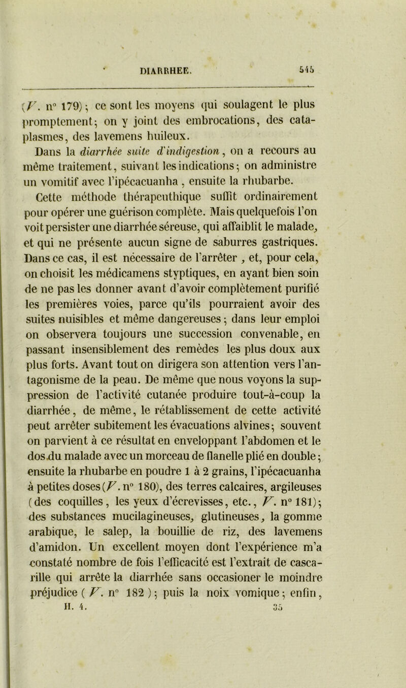 {F. n° 179); ce sont les moyens qui soulagent le plus promptement; on y joint des embrocations, des cata- plasmes, des lavemens huileux. Dans la diarrhée suite d'indigestion, on a recours au même traitement, suivant les indications-, on administre un vomitif avec l’ipécacuanha , ensuite la rhubarbe. Cette méthode thérapeuthique subît ordinairement pour opérer une guérison complète. Mais quelquefois l’on voit persister une diarrhée séreuse, qui affaiblit le malade, et qui ne présente aucun signe de saburres gastriques. Dans ce cas, il est nécessaire de l’arrêter , et, pour cela, on choisit les médicamens styptiques, en ayant bien soin de ne pas les donner avant d’avoir complètement purifié les premières voies, parce qu’ils pourraient avoir des suites nuisibles et même dangereuses ; dans leur emploi on observera toujours une succession convenable, en passant insensiblement des remèdes les plus doux aux plus forts. Avant tout on dirigera son attention vers l’an- tagonisme de la peau. De même que nous voyons la sup- pression de l’activité cutanée produire tout-à-coup la diarrhée, de même, le rétablissement de cette activité peut arrêter subitement les évacuations alvines; souvent on parvient à ce résultat en enveloppant l’abdomen et le dos du malade avec un morceau de flanelle plié en double ; ensuite la rhubarbe en poudre 1 à 2 grains, l’ipécacuanha à petites doses (Z7. n° 180), des terres calcaires, argileuses (des coquilles, les yeux d’écrevisses, etc., V. n° 181); des substances mucilagineuses, glutineuses, la gomme arabique, le salep, la bouillie de riz, des lavemens d’amidon. Un excellent moyen dont l’expérience m’a constaté nombre de fois l’efficacité est l’extrait de casca- rille qui arrête la diarrhée sans occasioner le moindre préjudice ( V. nn 182 ); puis la noix vomique; enfin, H. 4. 35