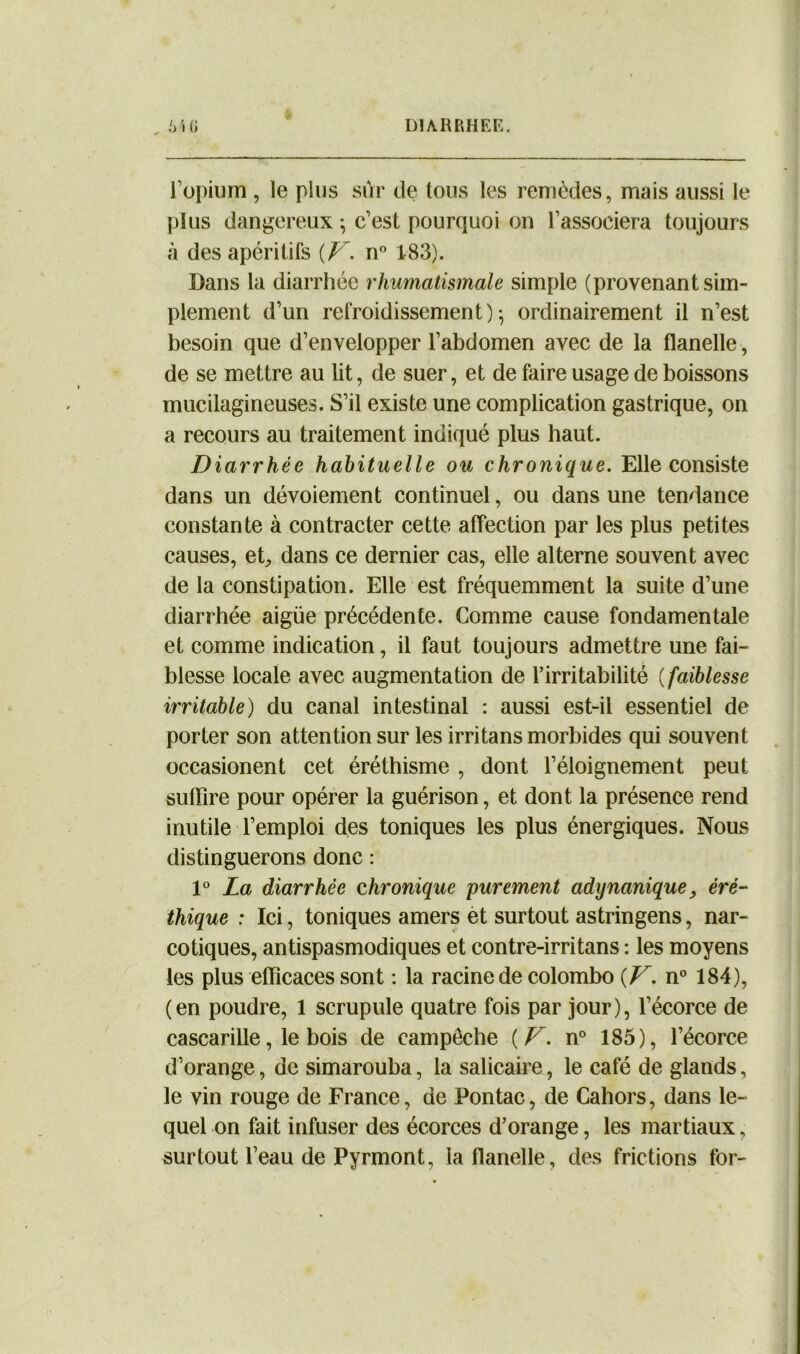 „ MG DIARRHEE. l’opium , le plus sûr de tous les remèdes, mais aussi le plus dangereux ; c’est pourquoi on l’associera toujours à des apéritifs {V. n° 183). Dans la diarrhée rhumatismale simple (provenant sim- plement d’un refroidissement)-, ordinairement il n’est besoin que d’envelopper l’abdomen avec de la flanelle, de se mettre au lit, de suer, et de faire usage de boissons mucilagineuses. S’il existe une complication gastrique, on a recours au traitement indiqué plus haut. Diarrhée habituelle ou chronique. Elle consiste dans un dévoiement continuel, ou dans une tendance constante à contracter cette affection par les plus petites causes, et, dans ce dernier cas, elle alterne souvent avec de la constipation. Elle est fréquemment la suite d’une diarrhée aigue précédente. Comme cause fondamentale et comme indication, il faut toujours admettre une fai- blesse locale avec augmentation de l’irritabilité ( faiblesse irritable) du canal intestinal : aussi est-il essentiel de porter son attention sur les irritans morbides qui souvent occasionent cet éréthisme , dont l’éloignement peut suffire pour opérer la guérison, et dont la présence rend inutile l’emploi des toniques les plus énergiques. Nous distinguerons donc : 10 La diarrhée chronique purement adynanique, éré- thique : Ici, toniques amers et surtout astringens, nar- cotiques, antispasmodiques et contre-irritans : les moyens les plus efficaces sont : la racine de Colombo {F. n° 184), (en poudre, 1 scrupule quatre fois par jour), l’écorce de cascarille, le bois de campêche {F. n° 185), l’écorce d’orange, de simarouba, la salicaire, le café de glands, le vin rouge de France, de Pontac, de Cahors, dans le- quel on fait infuser des écorces d’orange, les martiaux, surtout l’eau de Pyrmont, la flanelle, des frictions for-