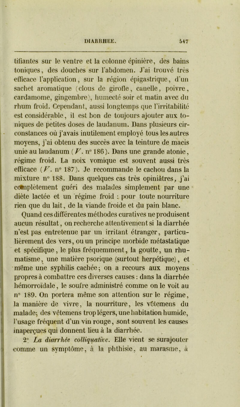 tifiantes sur le ventre et la colonne épinière, des bains toniques, des douches sur l’abdomen. J’ai trouvé très elîicace l’application, sur la région épigastrique, d’un sachet aromatique (clous de girolle, canelle, poivre, cardamome, gingembre), humecté soir et matin avec du rhum froid. Cependant, aussi longtemps que l’irritabilité est considérable, il est bon de toujours ajouter aux to- niques de petites doses de laudanum. Dans plusieurs cir- constances où j’avais inutilement employé tous les autres moyens, j’ai obtenu des succès avec la teinture de macis unie au laudanum ( V. n° 186 ). Dans une grande atonie, régime froid. La noix vomique est souvent aussi très efficace (V. n° 187). Je recommande le cachou dans la mixture n° 188. Dans quelques cas très opiniâtres, j’ai complètement guéri des malades simplement par une diète lactée et un régime froid : pour toute nourriture rien que du lait, de la viande froide et du pain blanc. Quand ces différentes méthodes curatives ne produisent aucun résultat, on recherche attentivement si la diarrhée n’est pas entretenue par un irritant étranger, particu- lièrement des vers, ou un principe morbide métastatique et spécifique, le plus fréquemment, la goutte, un rhu- matisme , une matière psorique (surtout herpétique), et Imême une syphilis cachée 5 on a recours aux moyens propres à combattre ces diverses causes : dans la diarrhée hémorroïdale, le soufre administré comme on le voit au n° 189. On portera même son attention sur le régime, la manière de vivre, la nourriture, les vêtemens du malade-, des vêtemens trop légers, une habitation humide, l’usage fréquent d’un vin rouge, sont souvent les causes inaperçues qui donnent lieu à la diarrhée. 2° La diarrhée colliqiiative. Elle vient se surajouter » comme un symptôme, à la phthisie, au marasme, à