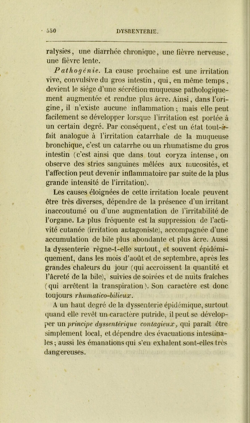 ralysies, une diarrhée chronique, une fièvre nerveuse, une fièvre lente. P at ho génie. La cause prochaine est une irritation vive, convulsive du gros intestin, qui, en même temps , devient le siège d’une sécrétion muqueuse pathologique- ment augmentée et rendue plus acre. Ainsi, dans l’ori- gine, il n’existe aucune inflammation; mais elle peut facilement se développer lorsque l’irritation est portée à un certain degré. Par conséquent, c’est un état tout-à- fait analogue à l’irritation catarrhale de la muqueuse bronchique, c’est un catarrhe ou un rhumatisme du gros intestin (c’est ainsi que dans tout coryza intense, on observe des stries sanguines mêlées aux mucosités, et l’affection peut devenir inflammatoire par suite de la plus grande intensité de l’irritation). Les causes éloignées de cette irritation locale peuvent être très diverses, dépendre de la présence d’un irritant inaccoutumé ou d’une augmentation de l’irritabilité de l’organe. La plus fréquente est la suppression de l’acti- vité cutanée (irritation antagoniste), accompagnée d’une accumulation de bile plus abondante et plus acre. Aussi la dyssenterie règne-t-elle surtout, et souvent épidémi- quement, dans les mois d’août et de septembre, après les grandes chaleurs du jour (qui accroissent la quantité et l’âcreté de la hile), suivies de soirées et de nuits fraîches (qui arrêtent la transpiration). Son caractère est donc touj ours rhumâtico-bilieux. A un haut degré de la dyssenterie épidémique, surtout quand elle revêt un caractère putride, il peut se dévelop- per un principe dyssentérique contagieux, qui parait être simplement local, et dépendre des évacuations intestina- les; aussi les émanations qui s’en exhalent sont-elles très dangereuses.