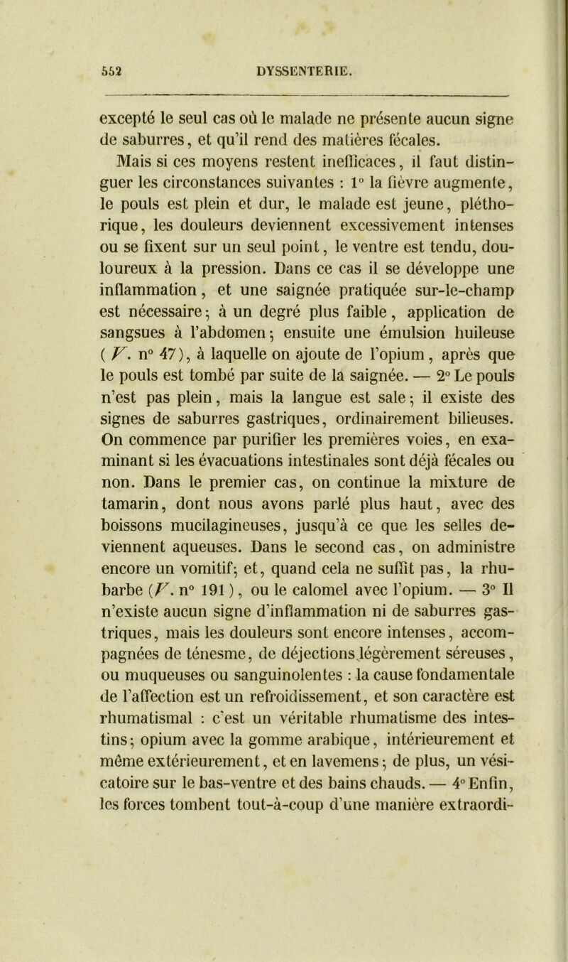 excepté le seul cas où le malade ne présente aucun signe de saburres, et qu’il rend des matières fécales. Mais si ces moyens restent ineflicaces, il faut distin- guer les circonstances suivantes : 1° la fièvre augmente, le pouls est plein et dur, le malade est jeune, plétho- rique, les douleurs deviennent excessivement intenses ou se fixent sur un seul point, le ventre est tendu, dou- loureux à la pression. Dans ce cas il se développe une inflammation, et une saignée pratiquée sur-le-champ est nécessaire • à un degré plus faible, application de sangsues à l’abdomen; ensuite une émulsion huileuse ( V. n° 47), à laquelle on ajoute de l’opium, après que le pouls est tombé par suite de la saignée. — 2° Le pouls n’est pas plein, mais la langue est sale ; il existe des signes de saburres gastriques, ordinairement bilieuses. On commence par purifier les premières voies, en exa- minant si les évacuations intestinales sont déjà fécales ou non. Dans le premier cas, on continue la mixture de tamarin, dont nous avons parlé plus haut, avec des boissons mucilagineuses, jusqu’à ce que les selles de- viennent aqueuses. Dans le second cas, on administre encore un vomitif; et, quand cela ne suffit pas, la rhu- barbe {F. n° 191 ), ou le calomel avec l’opium. — 3° Il n’existe aucun signe d’inflammation ni de saburres gas- triques, mais les douleurs sont encore intenses, accom- pagnées de ténesme, de déjections légèrement séreuses, ou muqueuses ou sanguinolentes : la cause fondamentale de l’affection est un refroidissement, et son caractère est rhumatismal : c’est un véritable rhumatisme des intes- tins; opium avec la gomme arabique, intérieurement et meme extérieurement, et en lavemens ; de plus, un vési- catoire sur le bas-ventre et des bains chauds. — 4° Enfin, les forces tombent tout-à-coup d’une manière extraordi-