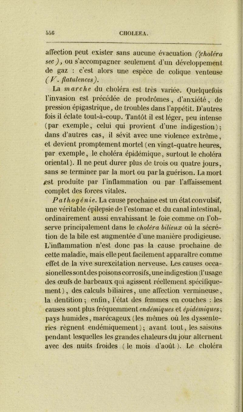 affection peut exister sans aucune évacuation ([choléra sec), ou s’accompagner seulement d’un développement de gaz : c’est alors une espèce de colique venteuse ( F. flatulences). La marche du choléra est très variée. Quelquefois l’invasion est précédée de prodromes , d’anxiété, de pression épigastrique, de troubles dans l’appétit. D’autres fois il éclate tout-à-coup. Tantôt il est léger, peu intense (par exemple, celui qui provient d’une indigestion); dans d’autres cas, il sévit avec une violence extrême, et devient promptement mortel (en vingt-quatre heures, par exemple, le choléra épidémique, surtout le choléra oriental). Il ne peut durer plus de trois ou quatre jours, sans se terminer par la mort ou parla guérison. La mort /est produite par l’inflammation ou par l’affaissement complet des forces vitales. Pathogénie. La cause prochaine est un état convulsif, une véritable épilepsie de l’estomac et du canal intestinal, ordinairement aussi envahissant le foie comme on l’ob- serve principalement dans le choléra bilieux où la sécré- tion de la bile est augmentée d’une manière prodigieuse. L’inflammation n’est donc pas la cause prochaine de cette maladie, mais elle peut facilement apparaître comme effet de la vive surexcitation nerveuse. Les causes occa- sionelles sont des poisons corrosifs, une indigestion (l’usage des œufs de barbeaux qui agissent réellement spécifique- ment) , des calculs biliaires, une affection vermineuse, la dentition; enfin, l’état des femmes en couches : les causes sont plus fréquemment endémiques et épidémiques ; pays humides, marécageux (les mêmes où les dyssente- ries régnent endémiquement ) ; avant tout, les saisons pendant lesquelles les grandes chaleurs du jour alternent avec des nuits froides ( le mois d’aoùt ). Le choléra