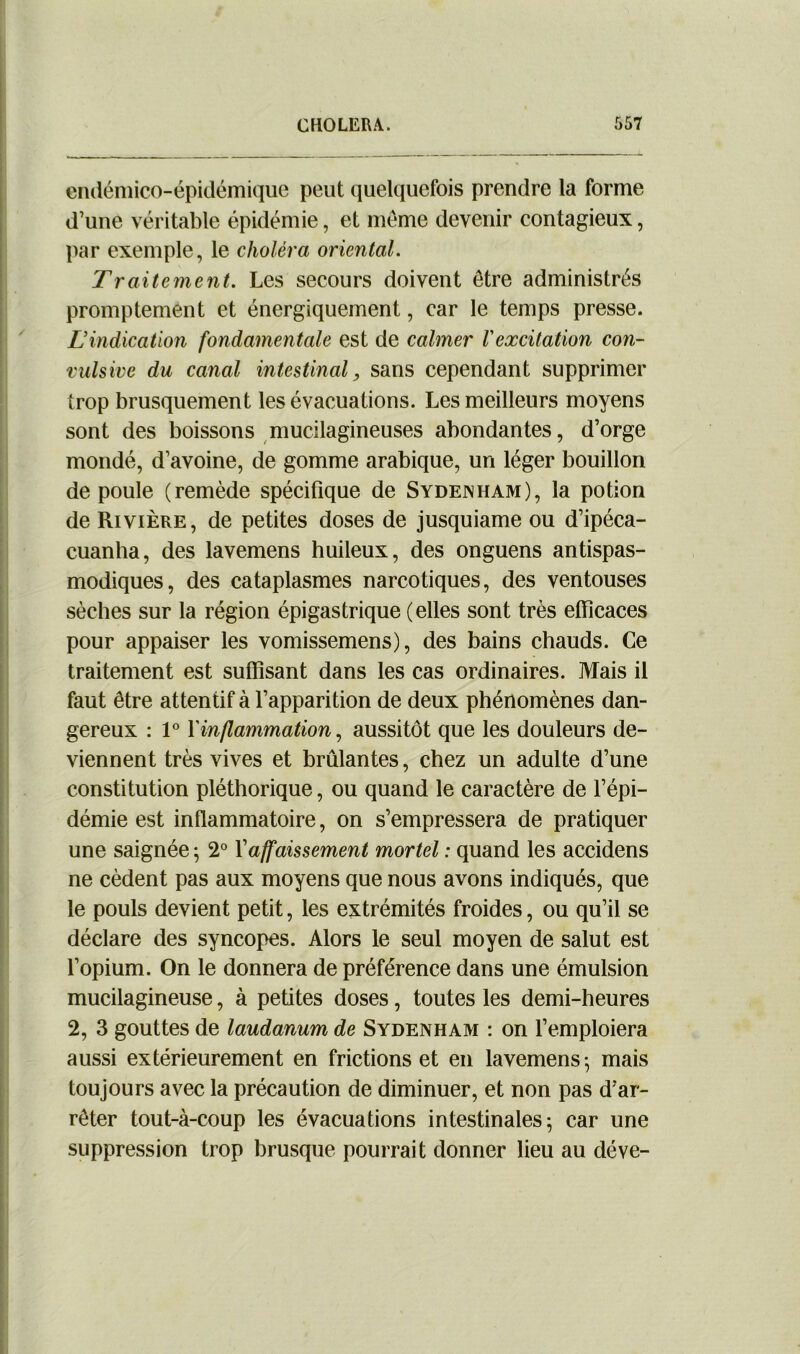 endémico-épidémique peut quelquefois prendre la forme d’une véritable épidémie, et même devenir contagieux, par exemple, le choléra oriental. Traitement. Les secours doivent être administrés promptement et énergiquement, car le temps presse. L’indication fondamentale est de calmer l'excitation con- vulsive du canal intestinal, sans cependant supprimer trop brusquement les évacuations. Les meilleurs moyens sont des boissons mucllagineuses abondantes, d’orge mondé, d’avoine, de gomme arabique, un léger bouillon de poule (remède spécifique de Sydenham), la potion de Rivière, de petites doses de jusquiame ou d’ipéca- cuanha, des lavemens huileux, des onguens antispas- modiques, des cataplasmes narcotiques, des ventouses sèches sur la région épigastrique (elles sont très efficaces pour appaiser les vomissemens), des bains chauds. Ce traitement est suffisant dans les cas ordinaires. Mais il faut être attentif à l’apparition de deux phénomènes dan- gereux : 1° f inflammation, aussitôt que les douleurs de- viennent très vives et brûlantes, chez un adulte d’une constitution pléthorique, ou quand le caractère de l’épi- démie est inflammatoire, on s’empressera de pratiquer une saignée ; 2° Xaffaissement mortel : quand les accidens ne cèdent pas aux moyens que nous avons indiqués, que le pouls devient petit, les extrémités froides, ou qu’il se déclare des syncopes. Alors le seul moyen de salut est l’opium. On le donnera de préférence dans une émulsion mucilagineuse, à petites doses, toutes les demi-heures 2, 3 gouttes de laudanum de Sydenham : on l’emploiera aussi extérieurement en frictions et en lavemens; mais toujours avec la précaution de diminuer, et non pas d’ar- rêter tout-à-coup les évacuations intestinales; car une suppression trop brusque pourrait donner lieu au déve-