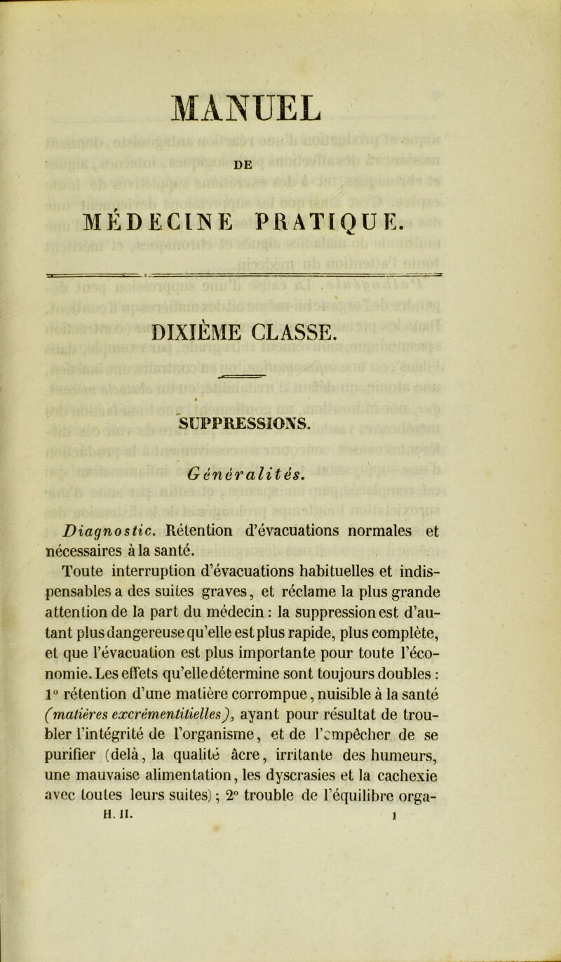 DE MÉDECINE PRATIQUE. DIXIÈME CLASSE. SUPPRESSIONS. Généralités. Diagnostic. Rétention d’évacuations normales et nécessaires à la santé. Toute interruption d’évacuations habituelles et indis- pensables a des suites graves, et réclame la plus grande attention de la part du médecin : la suppression est d’au- tant plus dangereuse qu’elle est plus rapide, plus complète, et que l’évacuation est plus importante pour toute l’éco- nomie. Les effets qu’elle détermine sont toujours doubles : 1° rétention d’une matière corrompue, nuisible à la santé (matières excrémentitielles), ayant pour résultat de trou- bler l’intégrité de l’organisme, et de l’empêcher de se purifier (delà, la qualité âcre, irritante des humeurs, une mauvaise alimentation, les dyscrasies et la cachexie avec toutes leurs suites) ; 2° trouble de l’équilibre orga-