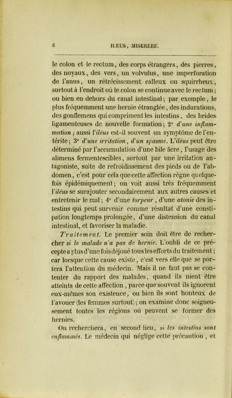 le colon et le rectum, des corps étrangers, des pierres, des noyaux, des vers, un volvulus, une imperforation de l’anus, un rétrécissement calleux ou squirrheux, surtout à l’endroit où le colon se continue avec le rectum ; ou bien en dehors du canal intestinal ; par exemple, le plus fréquemment une hernie étranglée, des indurations, des gonflemens qui compriment les intestins, des brides ligamenteuses de nouvelle formation; 2° d'une inflam- mation ; aussi Y iléus est-il souvent un symptôme de l’en- térite; 3° d'une irritation, d'un spasme. iA/ewspeut être déterminé par l’accumulation d'une bile âcre, l’usage des alimens fermentescibles, surtout par une irritation an- tagoniste, suite de refroidissement des pieds ou de l’ab- domen, c’est pour cela que cette affection règne quelque- fois épidémiquement ; on voit aussi très fréquemment Y iléus se surajouter secondairement aux autres causes et entretenir le mal ; 4° d’une torpeur, d’une atonie des in- testins qui peut survenir comme résultat d’une consti- pation longtemps prolongée, d’une distension du canal intestinal, et favoriser la maladie. Traitement. Le premier soin doit être de recher- cher si le malade na pas de hernie. L’oubli de ce pré- cepte a plus d’une fois déjoué tous les efforts du traitement; car lorsque cette cause existe, c’est vers elle que se por- tera l’attention du médecin. Mais il ne fout pas se con- tenter du rapport des malades, quand ils nient être atteints de cette affection, parce que souvent ils ignorent eux-mêmes son existence, ou bien ils sont honteux de l’avouer (les femmes surtout) ; on examine donc soigneu- sement toutes les régions où peuvent se former des hernies. On recherchera, en second lieu, si les intestins sont enflammés. Le médecin qui néglige cette précaution , et