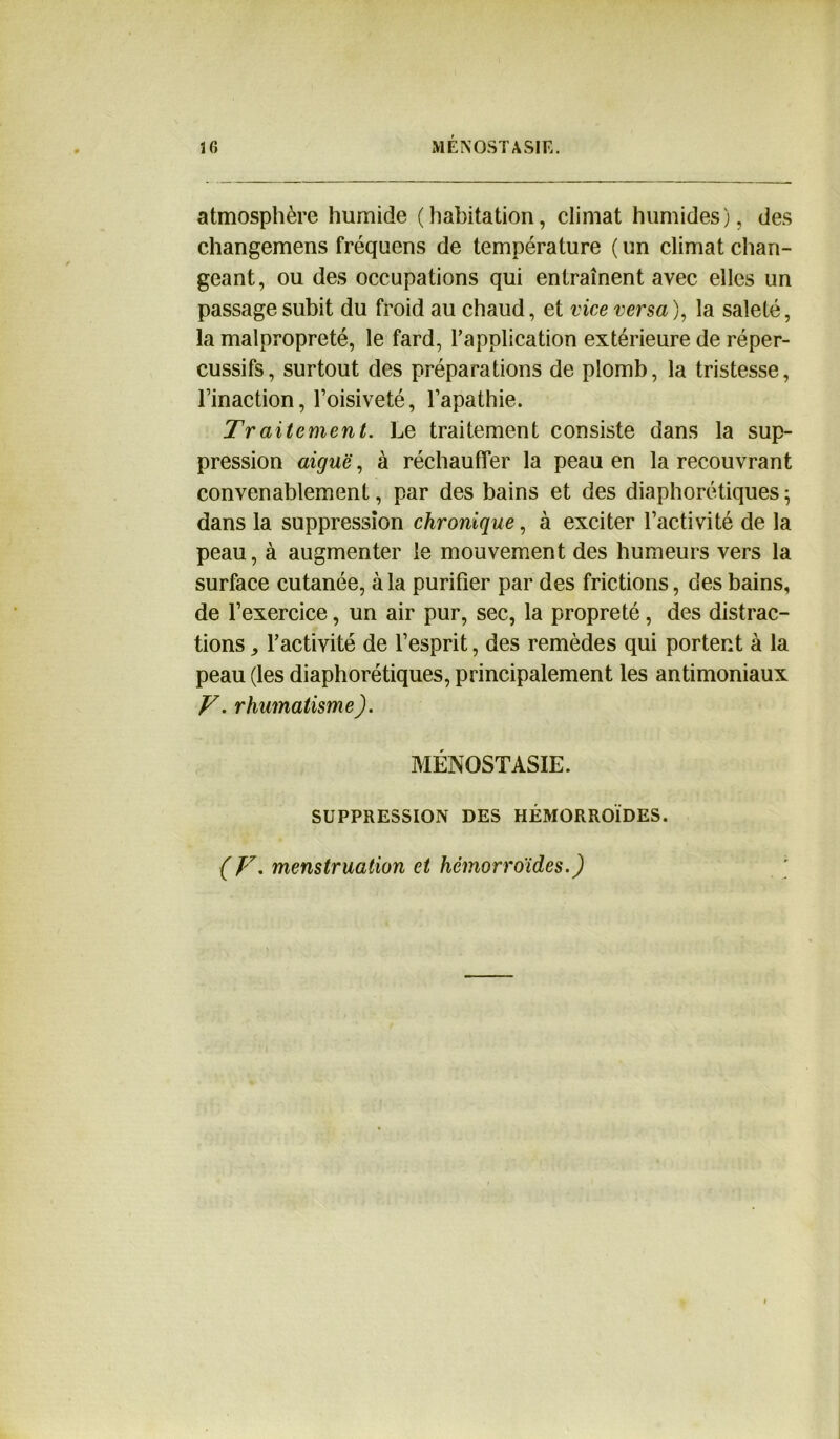 IG MÉNOSTASIK. atmosphère humide (habitation, climat humides), des changemens fréquens de température ( un climat chan- geant, ou des occupations qui entraînent avec elles un passage subit du froid au chaud, et vice versa), la saleté, la malpropreté, le fard, l’application extérieure de réper- cussifs, surtout des préparations de plomb, la tristesse, Tinaction, l’oisiveté, l’apathie. Traitement. Le traitement consiste dans la sup- pression aiguë, à réchauffer la peau en la recouvrant convenablement, par des bains et des diaphoniques 5 dans la suppression chronique, à exciter l’activité de la peau, à augmenter le mouvement des humeurs vers la surface cutanée, à la purifier par des frictions, des bains, de l’exercice, un air pur, sec, la propreté, des distrac- tions , l’activité de l’esprit, des remèdes qui portent à la peau (les diaphoniques, principalement les antimoniaux V. rhumatisme). MÉNOSTASIE. SUPPRESSION DES HÉMORROÏDES. (V. menstruation et hémorroïdes.)