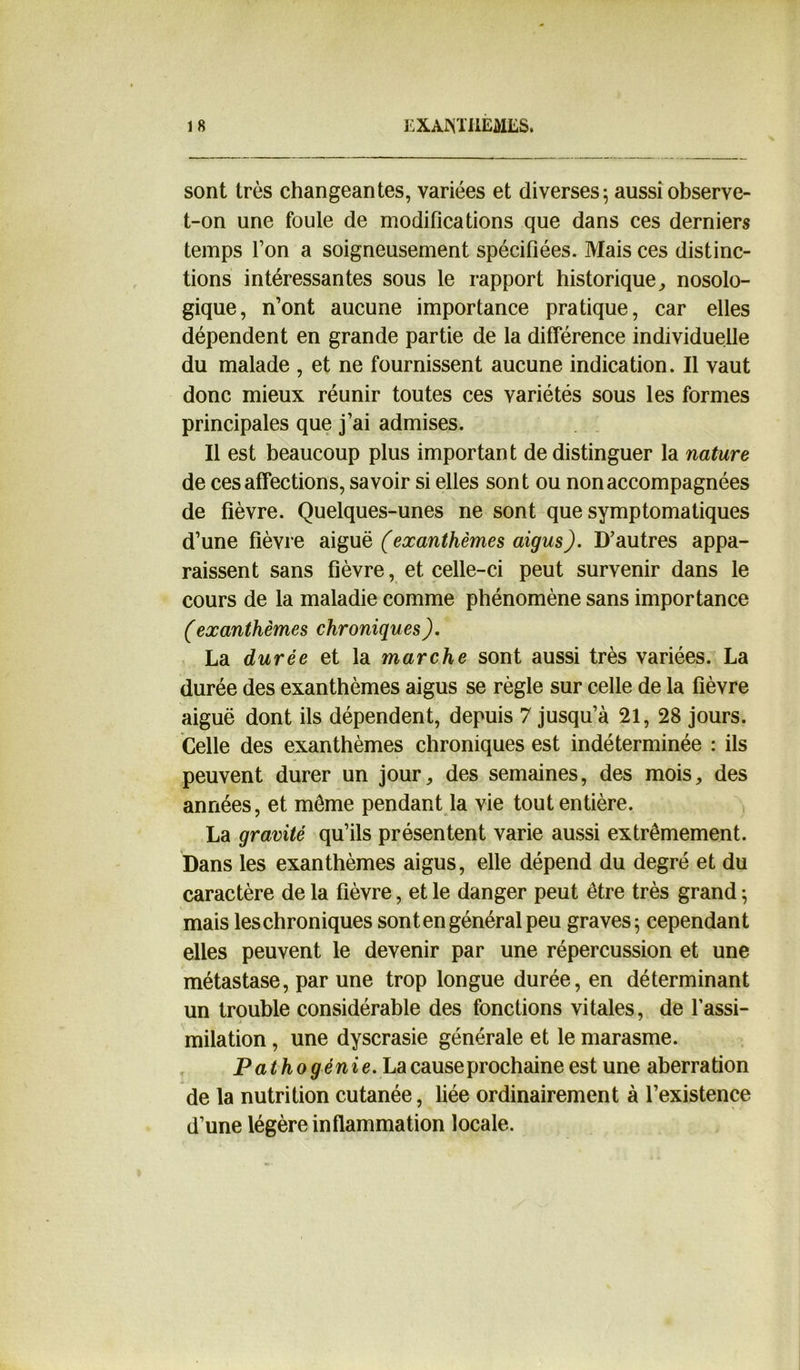 sont très changeantes, variées et diverses; aussi observe- t-on une foule de modifications que dans ces derniers temps l’on a soigneusement spécifiées. Mais ces distinc- tions intéressantes sous le rapport historique, nosolo- gique, n’ont aucune importance pratique, car elles dépendent en grande partie de la différence individuelle du malade , et ne fournissent aucune indication. Il vaut donc mieux réunir toutes ces variétés sous les formes principales que j’ai admises. Il est beaucoup plus important de distinguer la nature de ces affections, savoir si elles sont ou non accompagnées de fièvre. Quelques-unes ne sont que symptomatiques d’une fièvre aiguë (exanthèmes aigus). D’autres appa- raissent sans fièvre, et celle-ci peut survenir dans le cours de la maladie comme phénomène sans importance (exanthèmes chroniques). La durée et la marche sont aussi très variées. La durée des exanthèmes aigus se règle sur celle de la fièvre aiguë dont ils dépendent, depuis 7 jusqu’à 21, 28 jours. Celle des exanthèmes chroniques est indéterminée : ils peuvent durer un jour, des semaines, des mois, des années, et môme pendant la vie tout entière. La gravité qu’ils présentent varie aussi extrêmement. Dans les exanthèmes aigus, elle dépend du degré et du caractère de la fièvre, et le danger peut être très grand ; mais leschroniques sontengénéral peu graves; cependant elles peuvent le devenir par une répercussion et une métastase, par une trop longue durée, en déterminant un trouble considérable des fonctions vitales, de l’assi- milation , une dyscrasie générale et le marasme. Pathogénie. La cause prochaine est une aberration de la nutrition cutanée, liée ordinairement à l’existence d’une légère inflammation locale.