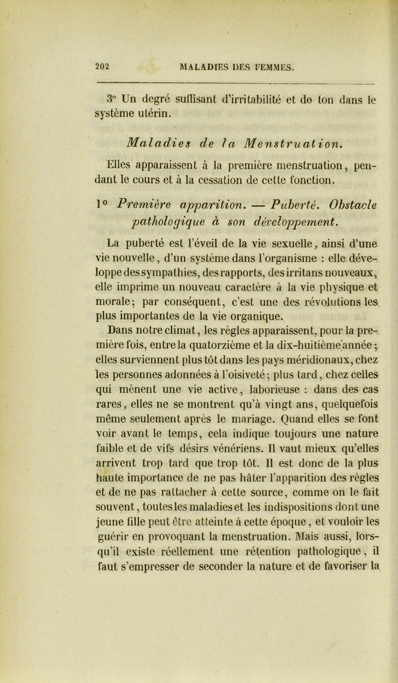 3° Un degré suffisant d’irritabilité et de ton dans le système utérin. Maladies de la Menstruation. Elles apparaissent à la première menstruation, pen- dant le cours et à la cessation de cette fonction. 1° Première apparition. — Puberté. Obstacle pathologique à son développement. La puberté est l’éveil de la vie sexuelle, ainsi d’une vie nouvelle, d’un système dans l’organisme : elle déve- loppe des sympathies, des rapports, desirritans nouveaux, elle imprime un nouveau caractère à la vie physique et morale; par conséquent, c’est une des révolutions les plus importantes de la vie organique. Dans notre climat, les règles apparaissent, pour la pre- mière fois, entre la quatorzième et la dix-huitième année ; elles surviennent plus tôt dans les pays méridionaux, chez les personnes adonnées à l’oisiveté; plus tard, chez celles qui mènent une vie active, laborieuse : dans des cas rares, elles ne se montrent qu’à vingt ans, quelquefois même seulement après le mariage. Quand elles se font voir avant le temps, cela indique toujours une nature faible et de vifs désirs vénériens. Il vaut mieux qu’elles arrivent trop tard que trop tôt. Il est donc de la plus haute importance de ne pas hâter l’apparition des règles et de ne pas rattacher à cette source, comme on le fait souvent, toutes les maladies et les indispositions dont une jeune fille peut être atteinte à cette époque, et vouloir les guérir en provoquant la menstruation. Mais aussi, lors- qu’il existe réellement une rétention pathologique, il faut s’empresser de seconder la nature et de favoriser la