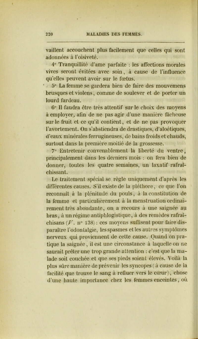 vaillent accouchent plus facilement que celles qui sont adonnées à l’oisiveté. 4° Tranquillité d’ame parfaite : les affections morales vives seront évitées avec soin, à cause de l’influence qu’elles peuvent avoir sur le fœtus. 5° La femme se gardera bien de faire des mouvemens brusques et violens, comme de soulever et de porter un lourd fardeau. 6° Il faudra être très attentif sur le choix des moyens à employer, afin de ne pas agir d’une manière fâcheuse sur le fruit et ce qu’il contient, et de ne pas provoquer l’avortement. On s’abstiendra de drastiques, d’aloétiques, d’eaux minérales ferrugineuses, de bains froids et chauds, surtout dans la première moitié de la grossesse. 7° Entretenir convenablement la liberté du ventre, principalement dans les derniers mois : on fera bien de donner, toutes les quatre semaines, un laxatif rafraî- chissant. Le traitement spécial se règle uniquement d’après les différentes causes. S’il existe de la pléthore, ce que l’on reconnaît à la plénitude du pouls, à la constitution de la femme et particulièrement à la menstruation ordinai- rement très abondante, on a recours à une saignée au bras, à un régime antiphlogistique, à des remèdes rafraî- chisans {F. n° 138) : ces moyens suffisent pour faire dis- paraître l’odontalgie, les spasmes et les autres symptômes nerveux qui proviennent de cette cause. Quand on pra- tique la saignée , il est une circonstance à laquelle on ne saurait prêter une trop grande attention : c’est que la ma- lade soit couchée et que ses pieds soient élevés. Voilà la plus sûre manière de prévenir les syncopes ( à cause de la facilité que trouve le sang à refluer vers le cœur), chose d’une haute importance chez les femmes enceintes, où