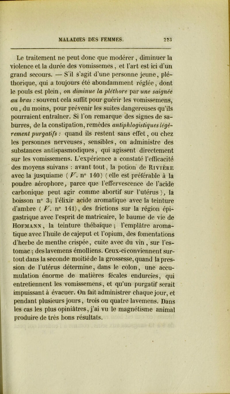 Le traitement ne peut donc que modérer, diminuer la violence et la durée des Vomissemes, et l’art est ici d’un grand secours. — S'il s’agit d’une personne jeune, plé- thorique, qui a toujours été abondamment réglée, dont le pouls est plein, on diminue la pléthore par une saignée au bras : souvent cela suffît pour guérir les vomissemens, ou, du moins, pour prévenir les suites dangereuses qu’ils pourraient entraîner. Si l’on remarque des signes de sa- burres, de la constipation, remèdes antiphlogistiques légè- rement purgatifs : quand ils restent sans effet, ou chez les personnes nerveuses, sensibles, on administre des substances antispasmodiques, qui agissent directement sur les vomissemens. L’expérience a constaté l’effîcacité des moyens suivans : avant tout, la potion de Rivière avec la jusquiame ( V. n° 140) ( elle est préférable à la poudre aérophore, parce que l’effervescence de l’acide carbonique peut agir comme abortif sur l’utérus), la boisson n° 3; l’élixir acide aromatique avec la teinture d’ambre ( V. n° 141), des frictions sur la région épi- gastrique avec l’esprit de matricaire, le baume de vie de Hofmann , la teinture thébaïque ; l’emplâtre aroma- tique avec l’huile de cajeput et l’opium, des fomentations d’herbe de menthe crispée, cuite avec du vin , sur l’es- tomac -, deslavemens émolliens. Ceux-ci conviennent sur- tout dans la seconde moitié de la grossesse, quand la pres- sion de l’utérus détermine, dans le colon, une accu- mulation énorme de matières fécales endurcies, qui entretiennent les vomissemens, et qu’un purgatif serait impuissant à évacuer. On fait administrer chaque jour, et pendant plusieurs jours, trois ou quatre lavemens. Dans les cas les plus opiniâtres, j’ai vu le magnétisme animal produire de très bons résultats.