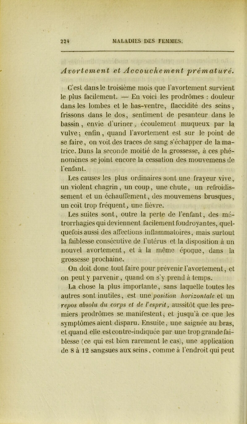 Avortement et Accouchement jorèmaturé. C'est dans le troisième mois que l’avortement survient le plus facilement. — En voici les prodromes : douleur dans les lombes et le bas-ventre, llaccidité des seins, frissons dans le dos, sentiment de pesanteur dans le bassin, envie d’uriner^ écoulement muqueux par la vulve 5 enfin, quand l’avortement est sur le point de se faire, on voit des traces de sang s’échapper de la ma- trice. Dans la seconde moitié de la grossesse, à ces phé- nomènes se joint encore la cessation des mouvemensde l’enfant. Les causes les plus ordinaires sont une frayeur vive, un violent chagrin, un coup, une chute, un refroidis- sement et un échauffement, des mouvemens brusques, un coït trop fréquent> une fièvre. Les suites sont, outre la perte de l’enfant, des mé- trorrhagies qui deviennent facilement foudroyantes, quel- quefois aussi des affections inflammatoires, mais surtout la faiblesse consécutive de l’utérus et la disposition à un nouvel avortement, et à la même époque, dans la grossesse prochaine. On doit donc tout faire pour prévenir l’avortement, et on peut y parvenir, quand on s’y prend à temps. La chose la plus importante, sans laquelle toutes les autres sont inutiles, est une position horizontale et un repos absolu du corps et de Vesprit, aussitôt que les pre- miers prodromes se manifestent, et jusqu’à ce que les symptômes aient disparu. Ensuite, une saignée au bras, et quand elle est contre-indiquée par une trop grande fai- blesse (ce qui est bien rarement le cas), une application de 8 à 12 sangsues aux seins, comme à l’endroit qui peut