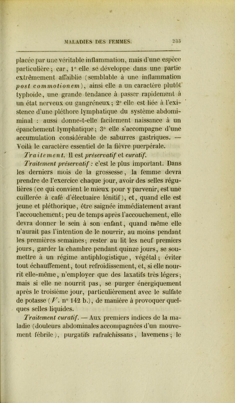 placée par une véritable inflammation, mais d’une espèce particulière; car, 1° elle se développe dans une partie extrêmement affaiblie (semblable à une inflammation post commotionem), ainsi elle a un caractère plutôt typhoïde, une grande tendance à passer rapidement à un état nerveux ou gangréneux-, 2° elle est liée à l’exi- stence d’une pléthore lymphatique du système abdomi- minal : aussi donne-t-elle facilement naissance à un épanchement lymphatique ; 3° elle s’accompagne d’une accumulation considérable de saburres gastriques. — Yoilà le caractère essentiel de la fièvre puerpérale. Traite men t. Il est préservatif et curatif. Traitement préservatif : c’est le plus important. Dans les derniers mois de la grossesse, la femme devra prendre de l’exercice chaque jour, avoir des selles régu- lières (ce qui convient le mieux pour y parvenir, est une cuillerée à café d’électuaire lénitif), et, quand elle est jeune et pléthorique, être saignée immédiatement avant l’accouchement; peu de temps après l’accouchement, elle devra donner le sein à son enfant, quand même elle n’aurait pas l’intention de le nourrir, au moins pendant les premières semaines; rester au lit les neuf premiers jours, garder la chambre pendant quinze jours, se sou- mettre à un régime antiphlogistique, végétal ; éviter tout échauffement, tout refroidissement, et, si elle nour- rit elle-même, n’employer que des laxatifs très légers ; mais si elle ne nourrit pas, se purger énergiquement après le troisième jour, particulièrement avec le sulfate de potasse {T. n° 142 b.), de manière à provoquer quel- ques selles liquides. Traitement curatif. — Aux premiers indices de la ma- ladie (douleurs abdominales accompagnées d’un mouve- ment fébrile), purgatifs rafraichissans, lavemens ; le