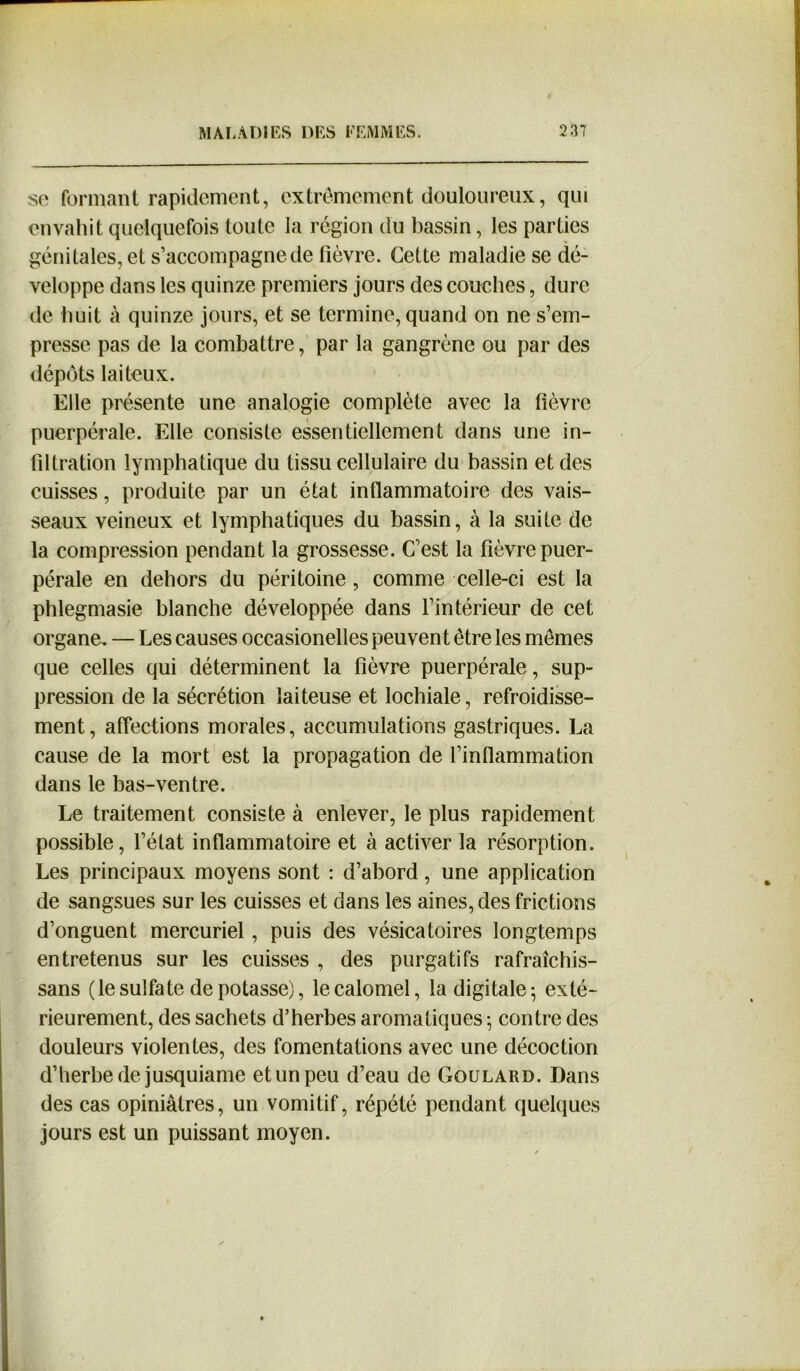 se formant rapidement, extrêmement douloureux, qui envahit quelquefois toute la région du bassin, les parties génitales, et s’accompagne de fièvre. Cette maladie se dé- veloppe dans les quinze premiers jours des couches, dure de huit à quinze jours, et se termine, quand on ne s’em- presse pas de la combattre, par la gangrène ou par des dépôts laiteux. Elle présente une analogie complète avec la fièvre puerpérale. Elle consiste essentiellement dans une in- filtration lymphatique du tissu cellulaire du bassin et des cuisses, produite par un état inflammatoire des vais- seaux veineux et lymphatiques du bassin, à la suite de la compression pendant la grossesse. C’est la fièvre puer- pérale en dehors du péritoine , comme celle-ci est la phlegmasie blanche développée dans l’intérieur de cet organe. — Les causes occasionelles peuvent être les mêmes que celles qui déterminent la fièvre puerpérale, sup- pression de la sécrétion laiteuse et lochiale, refroidisse- ment, affections morales, accumulations gastriques. La cause de la mort est la propagation de l’inflammation dans le bas-ventre. Le traitement consiste à enlever, le plus rapidement possible, l’état inflammatoire et à activer la résorption. Les principaux moyens sont : d’abord, une application de sangsues sur les cuisses et dans les aines, des frictions d’onguent mercuriel, puis des vésicatoires longtemps entretenus sur les cuisses , des purgatifs rafraîchis- sans (le sulfate dépotasse), le calomel, la digitale; exté- rieurement, des sachets d’herbes aromatiques ; contre des douleurs violentes, des fomentations avec une décoction d’herbe de jusquiame et un peu d’eau de Goulard. Dans des cas opiniâtres, un vomitif, répété pendant quelques jours est un puissant moyen.