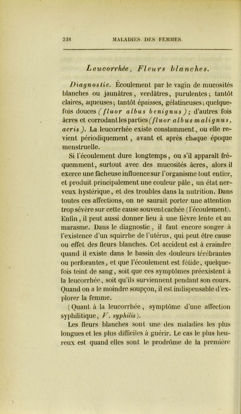 Leucorrhée, Fleurs blanches. Diagnostic. Ecoulement par le vagin de mucosités blanches ou jaunâtres , verdâtres, purulentes ; tantôt claires, aqueuses; tantôt épaisses, gélatineuses ; quelque- fois douces ( fluor albus benignus d’autres fois âcres et corrodant les parties (flu or albus malignus, acris ). La leucorrhée existe constamment, ou elle re- vient périodiquement, avant et après chaque époque menstruelle. Si l’écoulement dure longtemps, ou s’il apparaît fré- quemment, surtout avec des mucosités âcres, alors il exerce une fâcheuse influence sur l’organisme tout entier, et produit principalement une couleur pâle, un état ner- veux hystérique, et des troubles dans la nutrition. Dans toutes ces affections, on ne saurait porter une attention trop sévère sur cette cause souvent cachée (l’écoulement). Enfin, il peut aussi donner lieu à une lièvre lente et au marasme. Dans le diagnostic, il faut encore songer à l’existence d’un squirrhe de l’utérus, qui peut être cause ou effet des fleurs blanches. Cet accident est à craindre quand il existe dans le bassin des douleurs térébrantes ou perforantes, et que l’écoulement est fétide, quelque- fois teint de sang, soit que ces symptômes préexistent à la leucorrhée, soit qu’ils surviennent pendant son cours. Quand on a le moindre soupçon, il est indispensable d’ex- plorer la femme. ( Quant à la leucorrhée, symptôme d’une affection syphilitique, V. syphilis). Les fleurs blanches sont une des maladies les plus longues et les plus difficiles à guérir. Le cas le plus heu- reux est quand elles sont le prodrome de la première