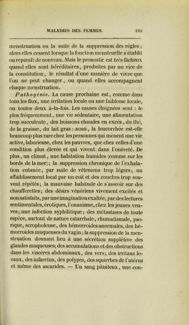 menstruation ou la suite de la suppression des règles ; alors elles cessent lorsque la fonction menstruelle s’établit ou reparaît de nouveau. Mais le pronostic est très fâcheux quand elles sont héréditaires, produites par un vice de la constitution, le résultat d’une manière de vivre que l’on ne peut changer, ou quand elles accompagnent chaque menstruation. Pathogénie. La cause prochaine est, comme dans tous les flux, une irritation locale ou une faiblesse locale, ou toutes deux à-la-fois. Les causes éloignées sont : le plus fréquemment, une vie sédentaire, une alimentation trop succulente, des boissons chaudes en excès, du thé, de la graisse, du lait gras : aussi, la leucorrhée est-elle beaucoup plus rare chez les personnes qui mènent une vie active, laborieuse, chez les pauvres, que chez celles d’une condition plus élevée et qui vivent dans l’oisiveté. De plus, un climat, une habitation humides (comme sur les bords de la mer) ; la suppression chronique de l’exhala- tion cutanée, par suite de vetemens trop légers; un affaiblissement local par un coït et des couches trop sou- vent répétés-, la mauvaise habitude de s’asseoir sur des chaufferettes; des désirs vénériens vivement excités et non satisfaits, par une imagination exaltée, par des lectures sentimentales, érotiques, l’onanisme, chez les jeunes veu- ves; une infection syphilitique; des métastases de toute espèce, surtout de nature catarrhale, rhumatismale, pso- rique, scrophuleuse, des hémorroïdes anormales, des hé- morroïdes muqueuses du vagin ; la suppression de la men- struation donnant lieu à une sécrétion supplétive des glandes muqueuses; des accumulations et des obstructions dans les viscères abdominaux, des vers; des irritans lo- eaux, des infarctus, des polypes, dessquirrhes de l’utérus et même des ascarides. — Un sang pituiteux, une con-