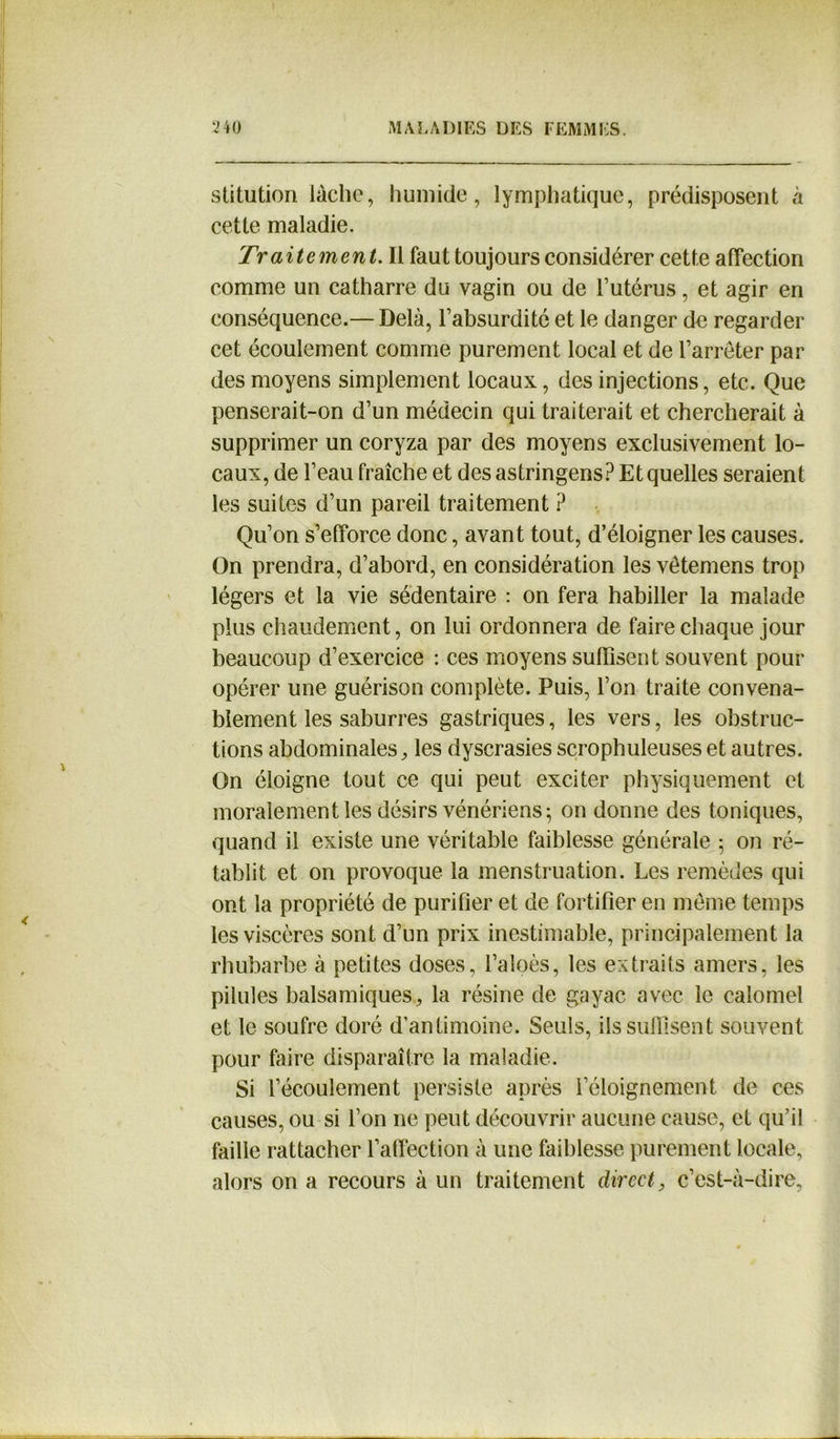 stitution lâche, humide, lymphatique, prédisposent à cette maladie. Traitement. Il faut toujours considérer cette affection comme un catharre du vagin ou de l’utérus, et agir en conséquence.— Delà, l’absurdité et le danger de regarder cet écoulement comme purement local et de l’arrêter par des moyens simplement locaux, des injections, etc. Que penserait-on d’un médecin qui traiterait et chercherait à supprimer un coryza par des moyens exclusivement lo- caux, de l’eau fraîche et des astringens? Et quelles seraient les suites d’un pareil traitement ? Qu’on s’efforce donc, avant tout, d’éloigner les causes. On prendra, d’abord, en considération les vêtemens trop légers et la vie sédentaire : on fera habiller la malade plus chaudement, on lui ordonnera de faire chaque jour beaucoup d’exercice : ces moyens suffisent souvent pour opérer une guérison complète. Puis, l’on traite convena- blement les saburres gastriques, les vers, les obstruc- tions abdominales, les dyscrasies scrophuleuses et autres. On éloigne tout ce qui peut exciter physiquement et moralement les désirs vénériens 5 on donne des toniques, quand il existe une véritable faiblesse générale ; on ré- tablit et on provoque la menstruation. Les remèdes qui ont la propriété de purifier et de fortifier en même temps les viscères sont d’un prix inestimable, principalement la rhubarbe à petites doses, l’aloès, les extraits amers, les pilules balsamiques, la résine de gayac avec le calomel et le soufre doré d’antimoine. Seuls, ils suffisent souvent pour faire disparaître la maladie. Si l’écoulement persiste après l’éloignement de ces causes, ou si l’on ne peut découvrir aucune cause, et qu’il faille rattacher l’affection à une faiblesse purement locale, alors on a recours à un traitement direct, c’est-à-dire,