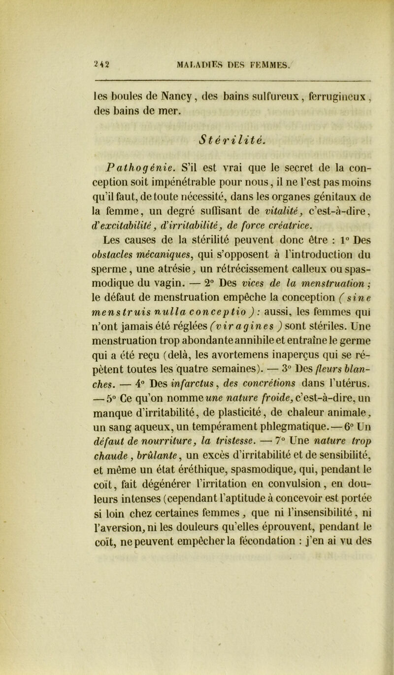 les boules de Nancy, des bains sulfureux, ferrugineux, des bains de mer. Stérilité. Pathogénie. S’il est vrai que le secret de la con- ception soit impénétrable pour nous, il ne l’est pas moins qu’il faut, de toute nécessité, dans les organes génitaux de la femme, un degré suffisant de vitalité, c’est-à-dire, d'excitabilité, d'irritabilité, de force créatrice. Les causes de la stérilité peuvent donc être : 1° Des obstacles mécaniques, qui s’opposent à l’introduction du sperme, une atrésie, un rétrécissement calleux ou spas- modique du vagin. — 2° Des vices de la menstruation ,• le défaut de menstruation empêche la conception (sine menstruis nulla conceptio ) : aussi, les femmes qui n’ont jamais été réglées (vir a g in es ) sont stériles. Une menstruation trop abondante annihile et entraîne le germe qui a été reçu (delà, les avortemens inaperçus qui se ré- pètent toutes les quatre semaines). — 3° Des fleurs blan- ches. — 4° Des infarctus, des concrétions dans l’utérus. — 5° Ce qu’on nomme une nature froide, c’est-à-dire, un manque d’irritabilité, de plasticité, de chaleur animale, un sang aqueux, un tempérament phlegmatique. — 6° Un défaut de nourriture, la tristesse. — 7° Une nature trop chaude , brûlante, un excès d’irritabilité et de sensibilité, et même un état éréthique, spasmodique, qui, pendant le coït, fait dégénérer l’irritation en convulsion, en dou- leurs intenses (cependant l’aptitude à concevoir est portée si loin chez certaines femmes, que ni l’insensibilité, ni l’aversion, ni les douleurs qu’elles éprouvent, pendant le coït, ne peuvent empêcher la fécondation : j’en ai vu des