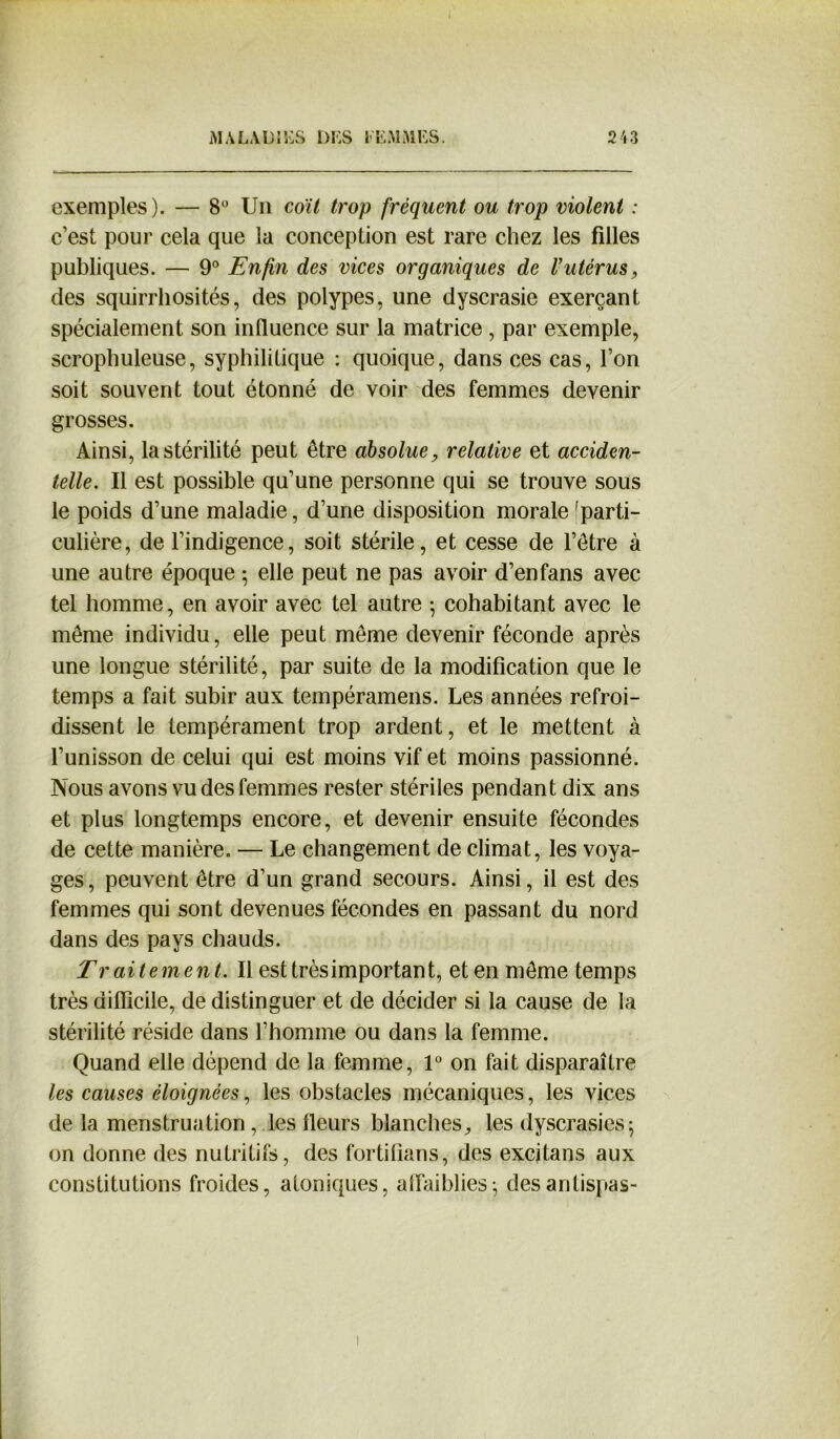 exemples). — 8° Un coït trop fréquent ou trop violent : c’est pour cela que la conception est rare chez les filles publiques. — 9° Enfin des vices organiques de l'utérus, des squirrhosités, des polypes, une dyscrasie exerçant spécialement son influence sur la matrice , par exemple, scropliuleuse, syphilitique : quoique, dans ces cas, l’on soit souvent tout étonné de voir des femmes devenir grosses. Ainsi, la stérilité peut être absolue, relative et acciden- telle. Il est possible qu’une personne qui se trouve sous le poids d’une maladie, d’une disposition morale [parti- culière, de l’indigence, soit stérile, et cesse de l’être à une autre époque ; elle peut ne pas avoir d’enfans avec tel homme, en avoir avec tel autre • cohabitant avec le même individu, elle peut même devenir féconde après une longue stérilité, par suite de la modification que le temps a fait subir aux tempéramens. Les années refroi- dissent le tempérament trop ardent, et le mettent à l’unisson de celui qui est moins vif et moins passionné. Nous avons vu des femmes rester stériles pendant dix ans et plus longtemps encore, et devenir ensuite fécondes de cette manière. — Le changement de climat, les voya- ges, peuvent être d’un grand secours. Ainsi, il est des femmes qui sont devenues fécondes en passant du nord dans des pays chauds. Traitement. Il est très important, et en même temps très difficile, de distinguer et de décider si la cause de la stérilité réside dans l’homme ou dans la femme. Quand elle dépend de la femme, 1° on fait disparaître les causes éloignées, les obstacles mécaniques, les vices de la menstruation , les fleurs blanches, les dyscrasies; on donne des nutritifs, des fortiflans, des excitans aux constitutions froides, atoniques, affaiblies} desantispas-