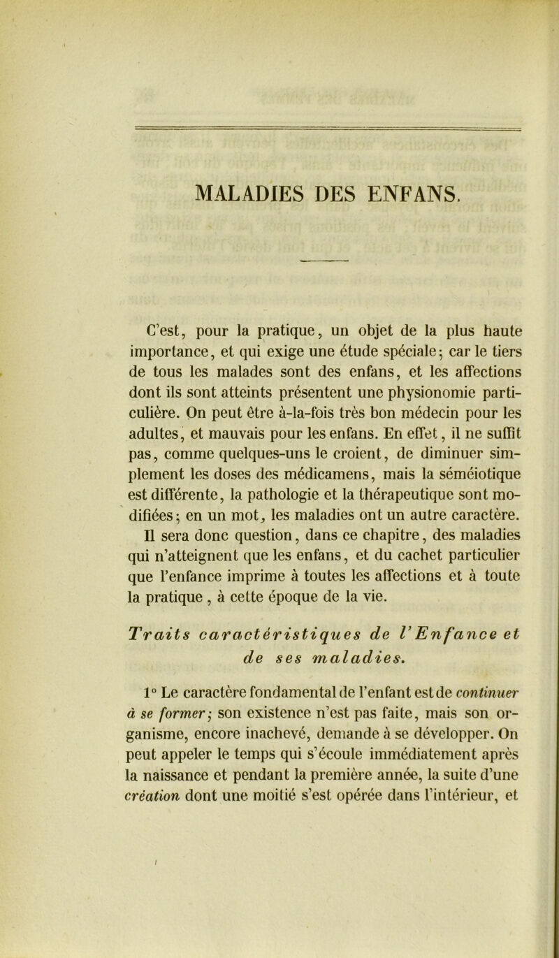 MALADIES DES ENFANS. C’est, pour la pratique, un objet de la plus haute importance, et qui exige une étude spéciale ; car le tiers de tous les malades sont des enfans, et les affections dont ils sont atteints présentent une physionomie parti- culière. On peut être à-la-fois très bon médecin pour les adultes, et mauvais pour les enfans. En effet, il ne suffît pas, comme quelques-uns le croient, de diminuer sim- plement les doses des médicamens, mais la séméiotique est différente, la pathologie et la thérapeutique sont mo- difiées; en un mot,, les maladies ont un autre caractère. Il sera donc question, dans ce chapitre, des maladies qui n’atteignent que les enfans, et du cachet particulier que l’enfance imprime à toutes les affections et à toute la pratique , à cette époque de la vie. Traits caractéristiques de l’Enfance et de ses maladies. 1° Le caractère fondamental de l’enfant est de continuer à se former ; son existence n’est pas faite, mais son or- ganisme, encore inachevé, demande à se développer. On peut appeler le temps qui s’écoule immédiatement après la naissance et pendant la première année, la suite d’une création dont une moitié s’est opérée dans l’intérieur, et i