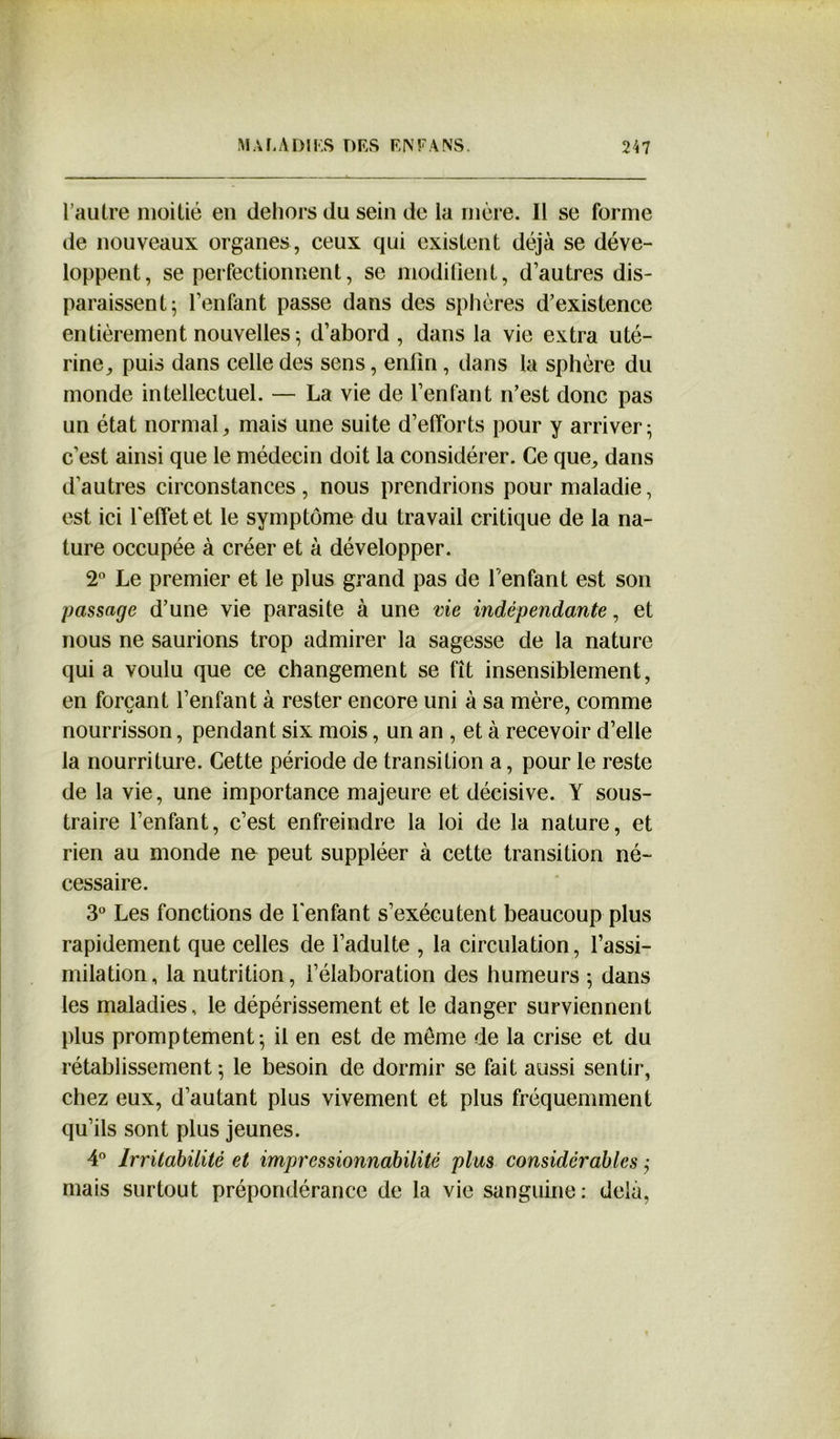 l’autre moitié en dehors du sein de la mère. Il se forme de nouveaux organes, ceux qui existent déjà se déve- loppent, se perfectionnent, se modifient, d’autres dis- paraissent ^ l’enfant passe dans des sphères d’existence entièrement nouvelles; d’abord , dans la vie extra uté- rine, puis dans celle des sens, enfin , dans la sphère du monde intellectuel. — La vie de l’enfant n’est donc pas un état normal, mais une suite d’efforts pour y arriver; c’est ainsi que le médecin doit la considérer. Ce que, dans d’autres circonstances, nous prendrions pour maladie, est ici l'effet et le symptôme du travail critique de la na- ture occupée à créer et à développer. 2° Le premier et le plus grand pas de l’enfant est son passage d’une vie parasite à une vie indépendante, et nous ne saurions trop admirer la sagesse de la nature qui a voulu que ce changement se fît insensiblement, en forçant l’enfant à rester encore uni à sa mère, comme nourrisson, pendant six mois, un an , et à recevoir d’elle la nourriture. Cette période de transition a, pour le reste de la vie, une importance majeure et décisive. Y sous- traire l’enfant, c’est enfreindre la loi de la nature, et rien au monde ne peut suppléer à cette transition né- cessaire. 3° Les fonctions de l'enfant s’exécutent beaucoup plus rapidement que celles de l’adulte , la circulation, l’assi- milation, la nutrition, l’élaboration des humeurs ; dans les maladies, le dépérissement et le danger surviennent plus promptement; il en est de môme de la crise et du rétablissement ; le besoin de dormir se fait aussi sentir, chez eux, d’autant plus vivement et plus fréquemment qu’ils sont plus jeunes. 4° Irritabilité et impressionnabilité plus considérables ; mais surtout prépondérance de la vie sanguine: delà,