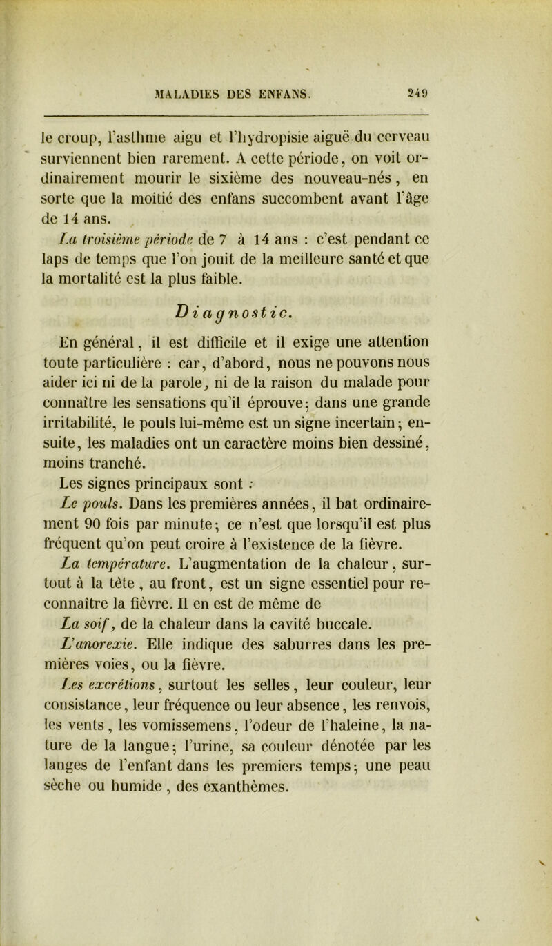 le croup, l’asthme aigu et l’hydropisie aiguë du cerveau surviennent bien rarement. A cette période, on voit or- dinairement mourir le sixième des nouveau-nés, en sorte que la moitié des enfans succombent avant l’âge de 14 ans. La troisième période de 7 à 14 ans : c’est pendant ce laps de temps que l’on jouit de la meilleure santé et que la mortalité est la plus faible. Diagnostic. En général, il est difficile et il exige une attention toute particulière : car, d’abord, nous ne pouvons nous aider ici ni de la parole, ni de la raison du malade pour connaître les sensations qu’il éprouve; dans une grande irritabilité, le pouls lui-même est un signe incertain ; en- suite, les maladies ont un caractère moins bien dessiné, moins tranché. Les signes principaux sont : Le pouls. Dans les premières années, il bat ordinaire- ment 90 fois par minute-, ce n’est que lorsqu’il est plus fréquent qu’on peut croire à l’existence de la fièvre. La température. L’augmentation de la chaleur, sur- tout à la tête , au front, est un signe essentiel pour re- connaître la fièvre. Il en est de même de La soif, de la chaleur dans la cavité buccale. L’anorexie. Elle indique des saburres dans les pre- mières voies, ou la fièvre. Les excrétions, surtout les selles, leur couleur, leur consistance, leur fréquence ou leur absence, les renvois, les vents, les vomissemens, l’odeur de l’haleine, la na- ture de la langue; l’urine, sa couleur dénotée parles langes de l’enfant dans les premiers temps; une peau sèche ou humide , des exanthèmes.