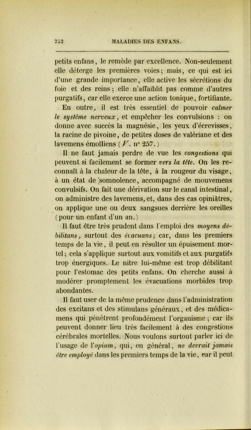 petits enfans, le remède par excellence. Non-seulement elle déterge les premières voies ; mais, ce qui est ici d’une grande importance, elle active les sécrétions du foie et des reins 5 elle n’affaiblit pas comme d’autres purgatifs, car elle exerce une action tonique, fortifiante. En outre,, il est très essentiel de pouvoir calmer le système nerveux, et empêcher les convulsions : on donne avec succès la magnésie, les yeux d’écrevisses, la racine de pivoine, de petites doses de valériane et des lavemens émolliens ( V. n° 257. ) Il ne faut jamais perdre de vue les congestions qui peuvent si facilement se former vers la tête. On les re- connaît à la chaleur de la tête, à la rougeur du visage, à un état de somnolence, accompagné de mouvemens convulsifs. On fait une dérivation sur le canal intestinal, on administre des lavemens, et, dans des cas opiniâtres, on applique une ou deux sangsues derrière les oreilles ( pour un enfant d’un an. ) Il faut être très prudent dans l'emploi des moyens dé- bilitons, surtout des évacuons; car, dans les premiers temps de la vie, il peut en résulter un épuisement mor- tel ; cela s’applique surtout aux vomitifs et aux purgatifs trop énergiques. Le nitre lui-même est trop débilitant pour l’estomac des petits enfans. On cherche aussi à modérer promptement les évacuations morbides trop abondantes. Il faut user de la même prudence dans l’administration des excitans et des stimulans généraux, et des médica- mens qui pénètrent profondément l’organisme ; car ils peuvent donner lieu très facilement à des congestions cérébrales mortelles. Nous voulons surtout parler ici de l’usage de Y opium, qui, en général, ne devrait jamais être employé dans les premiers temps de la vie, ear il peut