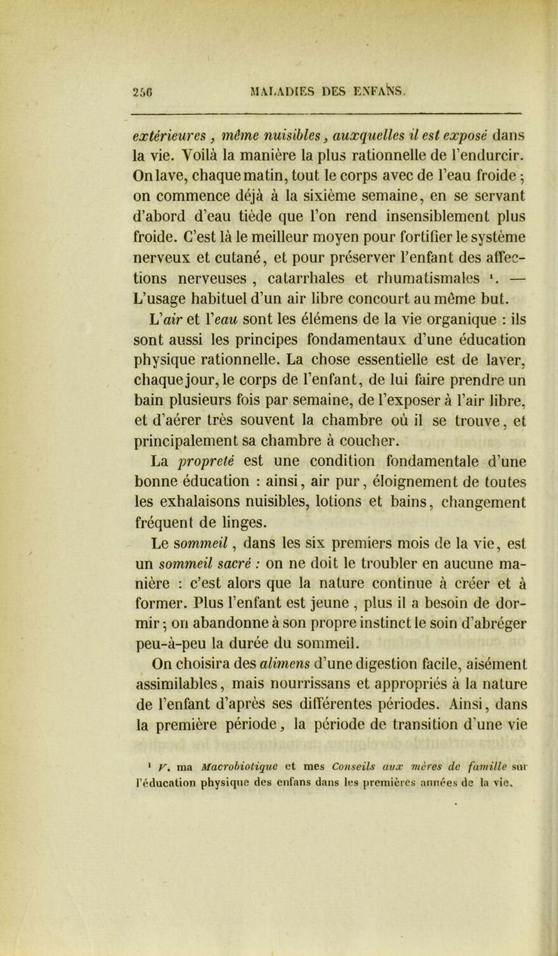 extérieures , môme nuisibles, auxquelles il est exposé dans la vie. Voilà la manière la plus rationnelle de l’endurcir. On lave, chaque matin, tout le corps avec de l’eau froide ; on commence déjà à la sixième semaine, en se servant d’abord d’eau tiède que l’on rend insensiblement plus froide. C’est là le meilleur moyen pour fortifier le système nerveux et cutané, et pour préserver l’enfant des affec- tions nerveuses , catarrhales et rhumatismales *. — L’usage habituel d’un air libre concourt au meme but. L’air et Veau sont les élémens de la vie organique : ils sont aussi les principes fondamentaux d’une éducation physique rationnelle. La chose essentielle est de laver, chaque jour, le corps de l’enfant, de lui faire prendre un bain plusieurs fois par semaine, de l’exposer à l’air libre, et d’aérer très souvent la chambre où il se trouve, et principalement sa chambre à coucher. La propreté est une condition fondamentale d’une bonne éducation : ainsi, air pur, éloignement de toutes les exhalaisons nuisibles, lotions et bains, changement fréquent de linges. Le sommeil, dans les six premiers mois de la vie, est un sommeil sacré : on ne doit le troubler en aucune ma- nière : c’est alors que la nature continue à créer et à former. Plus l’enfant est jeune , plus il a besoin de dor- mir -, on abandonne à son propre instinct le soin d’abréger peu-à-peu la durée du sommeil. On choisira des alimens d’une digestion facile, aisément assimilables, mais nourrissans et appropriés à la nature de l’enfant d’après ses différentes périodes. Ainsi, dans la première période,, la période de transition d’une vie 1 V. ma Macrobiotique et mes Conseils aux mères de famille sur l’éducation physique des enfans dans les premières années de la vie.