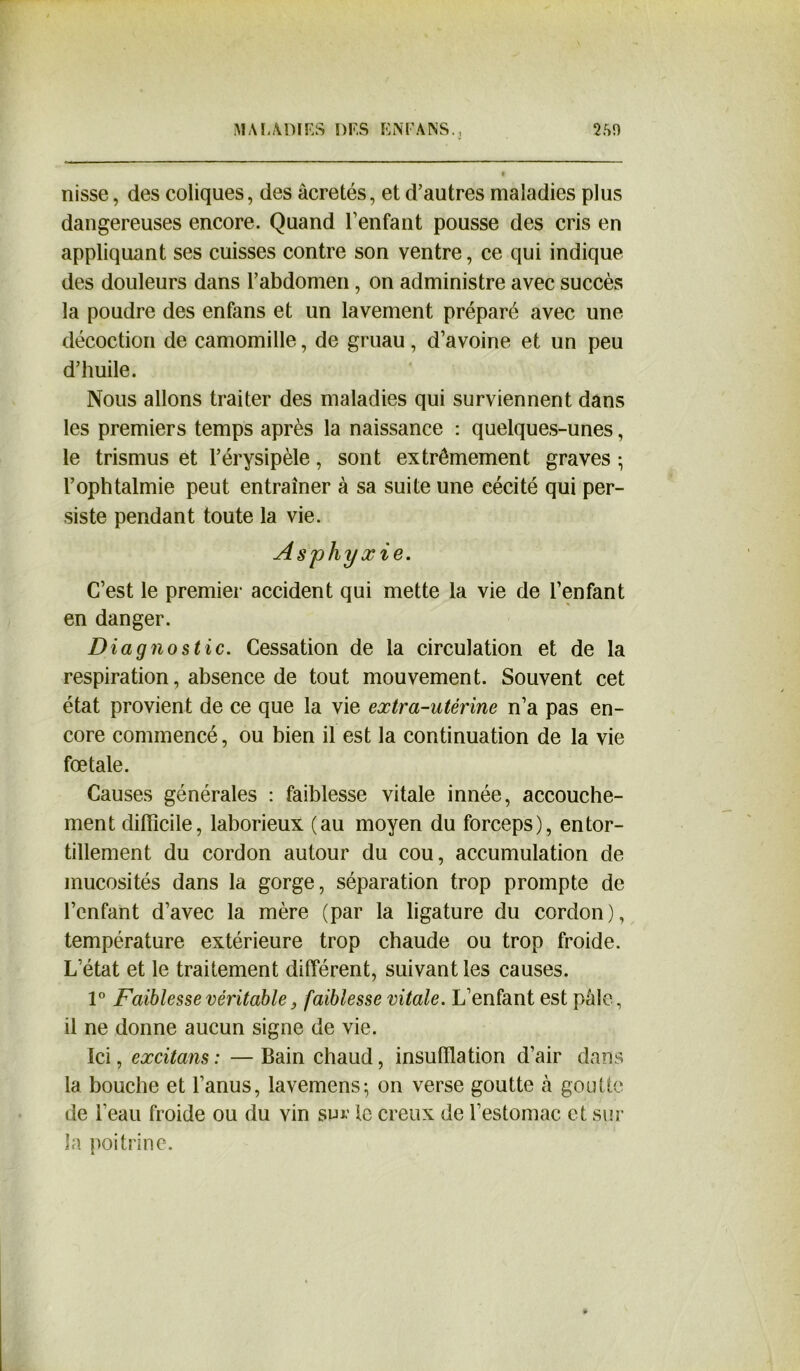 nisse, des coliques, des âcretés, et d’autres maladies plus dangereuses encore. Quand l’enfant pousse des cris en appliquant ses cuisses contre son ventre, ce qui indique des douleurs dans l’abdomen , on administre avec succès la poudre des enfans et un lavement préparé avec une décoction de camomille, de gruau, d’avoine et un peu d’huile. Nous allons traiter des maladies qui surviennent dans les premiers temps après la naissance : quelques-unes, le trismus et l’érysipèle, sont extrêmement graves • l’ophtalmie peut entraîner à sa suite une cécité qui per- siste pendant toute la vie. Asphyxie. C’est le premier accident qui mette la vie de l’enfant en danger. Diagnostic. Cessation de la circulation et de la respiration, absence de tout mouvement. Souvent cet état provient de ce que la vie extra-utérine n’a pas en- core commencé, ou bien il est la continuation de la vie fœtale. Causes générales : faiblesse vitale innée, accouche- ment difficile, laborieux (au moyen du forceps), entor- tillement du cordon autour du cou, accumulation de mucosités dans la gorge, séparation trop prompte de l’enfant d’avec la mère (par la ligature du cordon), température extérieure trop chaude ou trop froide. L’état et le traitement différent, suivant les causes. 1° Faiblesse véritable, faiblesse vitale. L’enfant est pâle, il ne donne aucun signe de vie. Ici, excitans : — Bain chaud, insufflation d’air dans la bouche et l’anus, lavemens-, on verse goutte à goutte de l’eau froide ou du vin sur le creux de l’estomac et sur la poitrine.