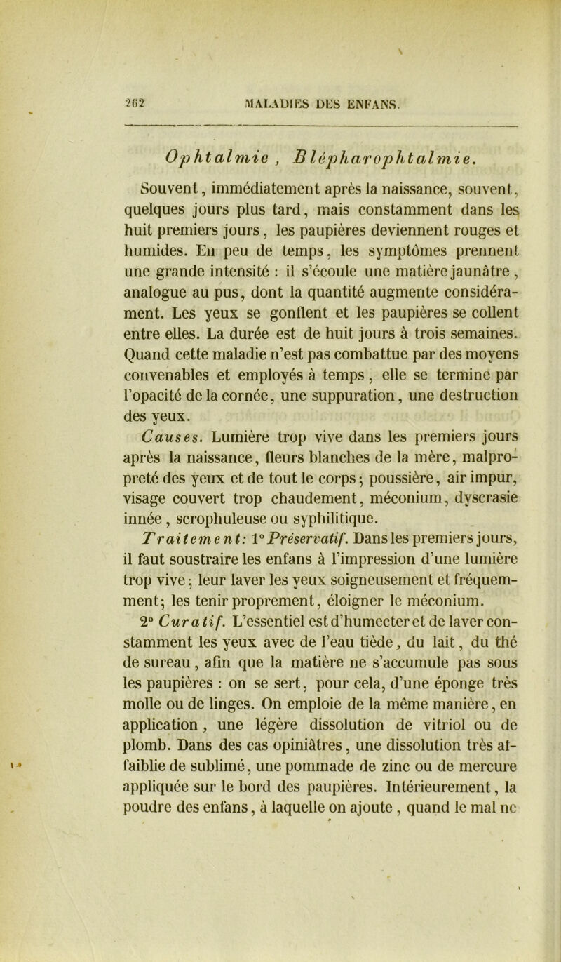 Ophtalmie , B lêpharophtalmie. Souvent, immédiatement après la naissance, souvent, quelques jours plus tard, mais constamment dans les huit premiers jours, les paupières deviennent rouges et humides. En peu de temps, les symptômes prennent une grande intensité : il s’écoule une matière jaunâtre , analogue au pus, dont la quantité augmente considéra- ment. Les yeux se gonflent et les paupières se collent entre elles. La durée est de huit jours à trois semaines. Quand cette maladie n’est pas combattue par des moyens convenables et employés à temps, elle se termine par l’opacité de la cornée, une suppuration, une destruction des yeux. Causes. Lumière trop vive dans les premiers jours après la naissance, fleurs blanches de la mère, malpro- preté des yeux et de tout le corps-, poussière, air impur, visage couvert trop chaudement, méconium, dyscrasie innée, scrophuleuse ou syphilitique. Traitement: 1° Préservatif'. Dans les premiers jours, il faut soustraire les enfans à l’impression d’une lumière trop vive ; leur laver les yeux soigneusement et fréquem- ment; les tenir proprement, éloigner le méconium. 2° Curatif. L’essentiel est d’humecter et de laver con- stamment les yeux avec de l’eau tiède, du lait, du thé de sureau, afin que la matière ne s’accumule pas sous les paupières : on se sert, pour cela, d’une éponge très molle ou de linges. On emploie de la meme manière, en application, une légère dissolution de vitriol ou de plomb. Dans des cas opiniâtres, une dissolution très al- faiblie de sublimé, une pommade de zinc ou de mercure appliquée sur le bord des paupières. Intérieurement, la poudre des enfans, à laquelle on ajoute, quand le mal ne