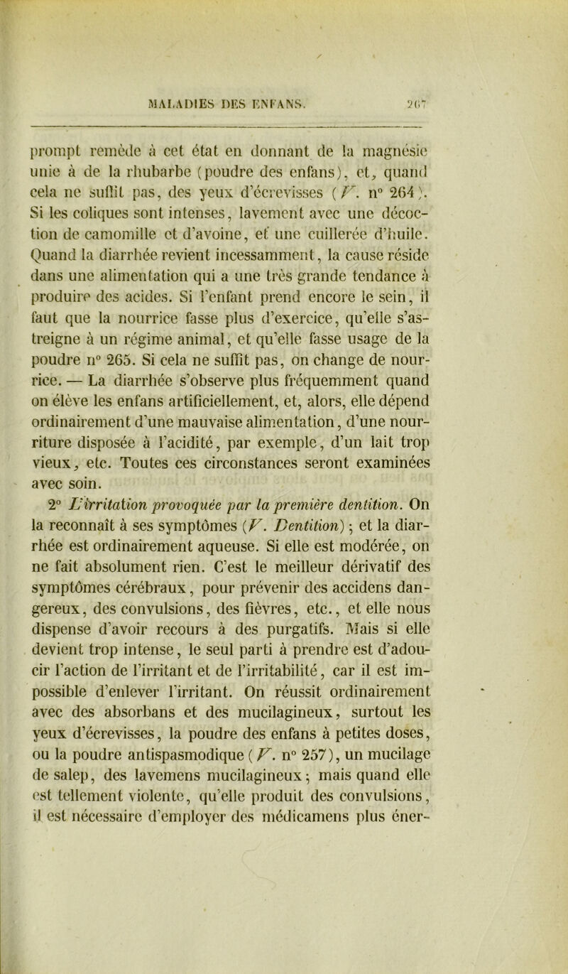 prompt remède à cet état en donnant de la magnésie unie à de la rhubarbe (poudre des enfans), et, quand cela ne suffît pas, des yeux d’écrevisses {V. n° 2(54). Si les coliques sont intenses, lavement avec une décoc- tion de camomille et d’avoine, et une cuillerée d’huile. Quand la diarrhée revient incessamment, la cause réside dans une alimentation qui a une très grande tendance à produire des acides. Si l’enfant prend encore le sein, il faut que la nourrice fasse plus d’exercice, qu’elle s’as- treigne à un régime animal, et qu’elle fasse usage de la poudre n° 265. Si cela ne suffît pas, on change de nour- rice. — La diarrhée s’observe plus fréquemment quand on élève les enfans artificiellement, et, alors, elle dépend ordinairement d’une mauvaise alimentation, d’une nour- riture disposée à l’acidité, par exemple, d’un lait trop vieux, etc. Toutes ces circonstances seront examinées avec soin. 2° IJ irritation provoquée par la première dentition. On la reconnaît à ses symptômes [V. Dentition) ; et la diar- rhée est ordinairement aqueuse. Si elle est modérée, on ne fait absolument rien. C’est le meilleur dérivatif des symptômes cérébraux, pour prévenir des accidens dan- gereux, des convulsions, des fièvres, etc., et elle nous dispense d’avoir recours à des purgatifs. Mais si elle devient trop intense, le seul parti à prendre est d’adou- cir l’action de l’irritant et de l’irritabilité, car il est im- possible d’enlever l’irritant. On réussit ordinairement avec des absorbans et des mucilagineux, surtout les yeux d’écrevisses, la poudre des enfans à petites doses, ou la poudre antispasmodique ( F. n° 257), un mucilage de salep, des lavemens mucilagineux ; mais quand elle est tellement violente, quelle produit des convulsions, il est nécessaire d’employer des médicamens plus éner-